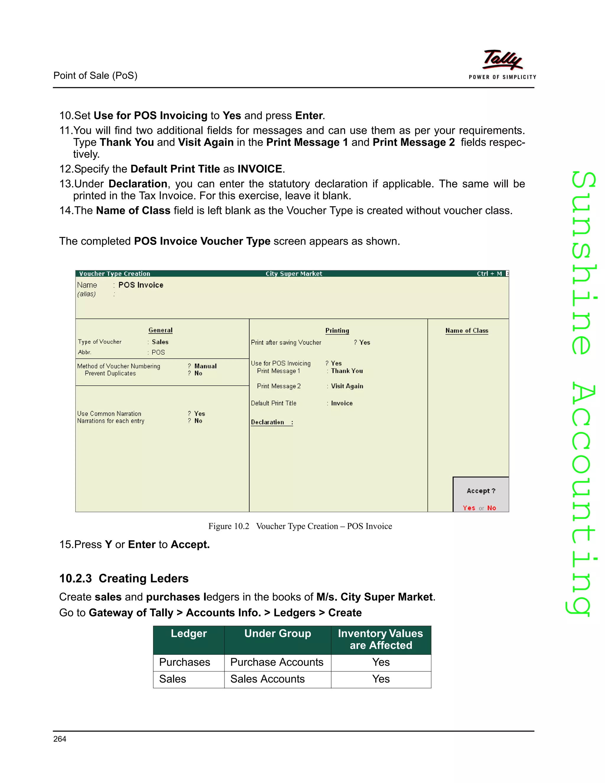 SunshineAccountingSunshineAccounting
Point of Sale (PoS)
264
10.Set Use for POS Invoicing to Yes and press Enter.
11.You will find two additional fields for messages and can use them as per your requirements.
Type Thank You and Visit Again in the Print Message 1 and Print Message 2 fields respec-
tively.
12.Specify the Default Print Title as INVOICE.
13.Under Declaration, you can enter the statutory declaration if applicable. The same will be
printed in the Tax Invoice. For this exercise, leave it blank.
14.The Name of Class field is left blank as the Voucher Type is created without voucher class.
The completed POS Invoice Voucher Type screen appears as shown.
Figure 10.2 Voucher Type Creation – POS Invoice
15.Press Y or Enter to Accept.
10.2.3 Creating Leders
Create sales and purchases ledgers in the books of M/s. City Super Market.
Go to Gateway of Tally > Accounts Info. > Ledgers > Create
Ledger Under Group Inventory Values
are Affected
Purchases Purchase Accounts Yes
Sales Sales Accounts Yes
 