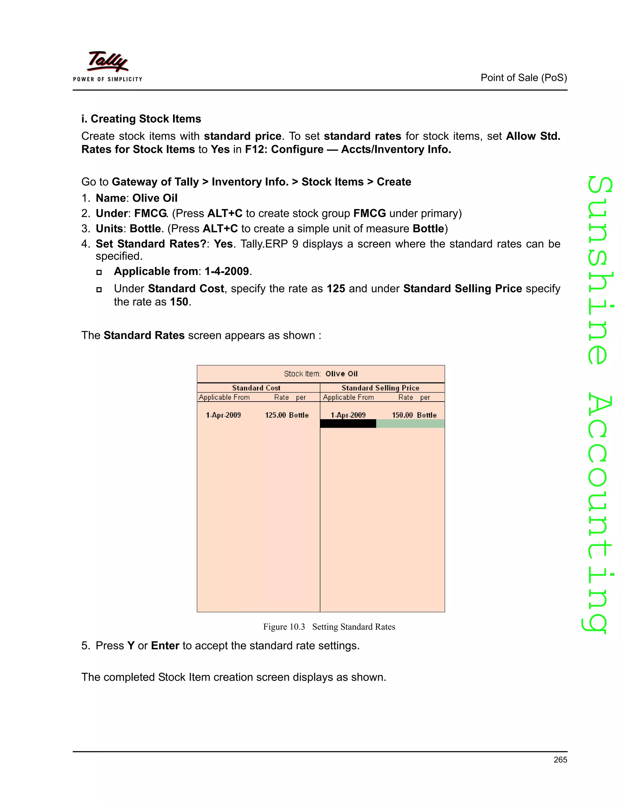 SunshineAccountingSunshineAccounting
Point of Sale (PoS)
265
i. Creating Stock Items
Create stock items with standard price. To set standard rates for stock items, set Allow Std.
Rates for Stock Items to Yes in F12: Configure — Accts/Inventory Info.
Go to Gateway of Tally > Inventory Info. > Stock Items > Create
1. Name: Olive Oil
2. Under: FMCG. (Press ALT+C to create stock group FMCG under primary)
3. Units: Bottle. (Press ALT+C to create a simple unit of measure Bottle)
4. Set Standard Rates?: Yes. Tally.ERP 9 displays a screen where the standard rates can be
specified.
Applicable from: 1-4-2009.
Under Standard Cost, specify the rate as 125 and under Standard Selling Price specify
the rate as 150.
The Standard Rates screen appears as shown :
Figure 10.3 Setting Standard Rates
5. Press Y or Enter to accept the standard rate settings.
The completed Stock Item creation screen displays as shown.
 