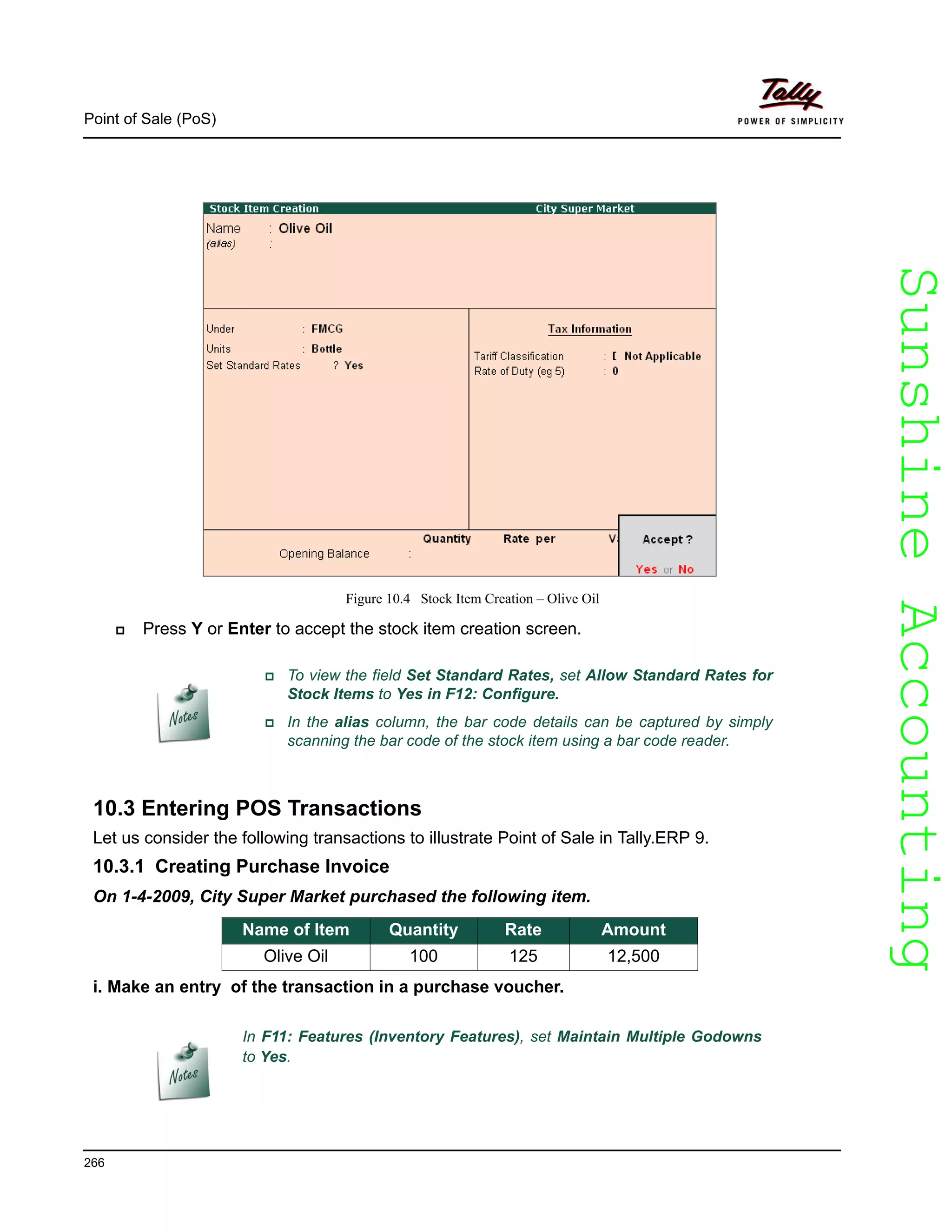 SunshineAccountingSunshineAccounting
Point of Sale (PoS)
266
Figure 10.4 Stock Item Creation – Olive Oil
Press Y or Enter to accept the stock item creation screen.
10.3 Entering POS Transactions
Let us consider the following transactions to illustrate Point of Sale in Tally.ERP 9.
10.3.1 Creating Purchase Invoice
On 1-4-2009, City Super Market purchased the following item.
i. Make an entry of the transaction in a purchase voucher.
In F11: Features (Inventory Features), set Maintain Multiple Godowns
to Yes.
To view the field Set Standard Rates, set Allow Standard Rates for
Stock Items to Yes in F12: Configure.
In the alias column, the bar code details can be captured by simply
scanning the bar code of the stock item using a bar code reader.
Name of Item Quantity Rate Amount
Olive Oil 100 125 12,500
 