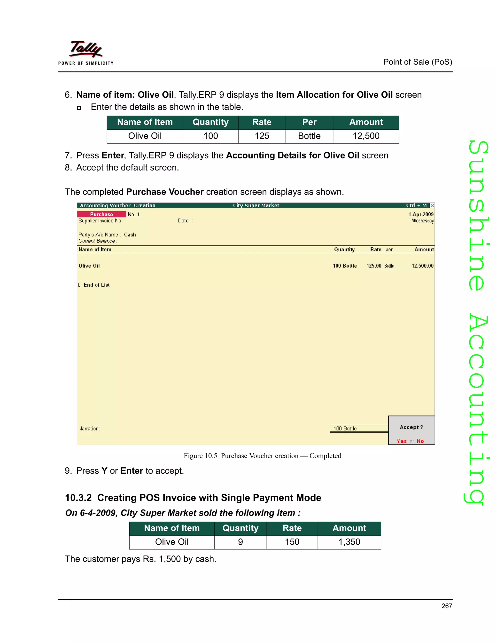 SunshineAccountingSunshineAccounting
Point of Sale (PoS)
267
6. Name of item: Olive Oil, Tally.ERP 9 displays the Item Allocation for Olive Oil screen
Enter the details as shown in the table.
7. Press Enter, Tally.ERP 9 displays the Accounting Details for Olive Oil screen
8. Accept the default screen.
The completed Purchase Voucher creation screen displays as shown.
Figure 10.5 Purchase Voucher creation — Completed
9. Press Y or Enter to accept.
10.3.2 Creating POS Invoice with Single Payment Mode
On 6-4-2009, City Super Market sold the following item :
Name of Item Quantity Rate Amount
Olive Oil 9 150 1,350
The customer pays Rs. 1,500 by cash.
Name of Item Quantity Rate Per Amount
Olive Oil 100 125 Bottle 12,500
 