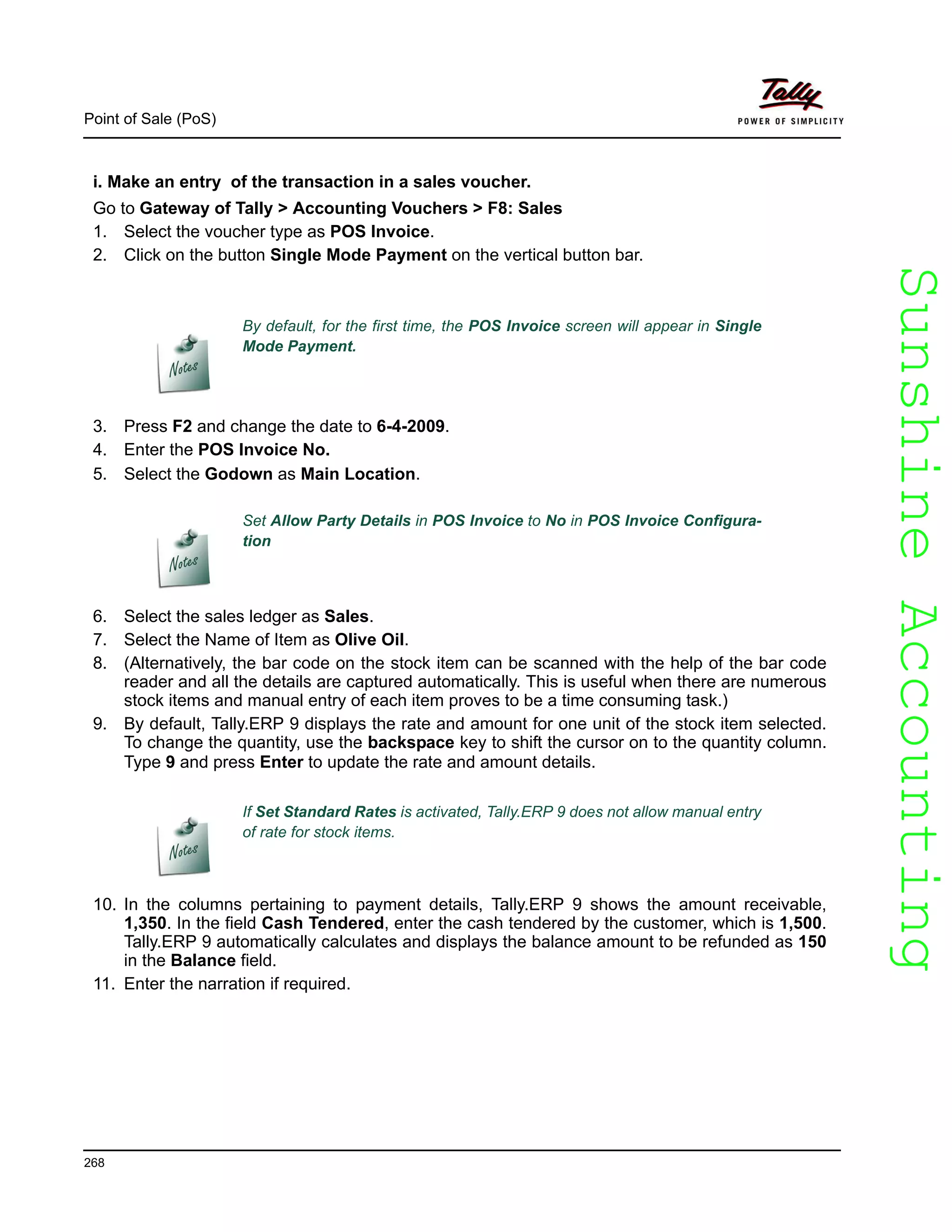 SunshineAccountingSunshineAccounting
Point of Sale (PoS)
268
i. Make an entry of the transaction in a sales voucher.
Go to Gateway of Tally > Accounting Vouchers > F8: Sales
1. Select the voucher type as POS Invoice.
2. Click on the button Single Mode Payment on the vertical button bar.
3. Press F2 and change the date to 6-4-2009.
4. Enter the POS Invoice No.
5. Select the Godown as Main Location.
6. Select the sales ledger as Sales.
7. Select the Name of Item as Olive Oil.
8. (Alternatively, the bar code on the stock item can be scanned with the help of the bar code
reader and all the details are captured automatically. This is useful when there are numerous
stock items and manual entry of each item proves to be a time consuming task.)
9. By default, Tally.ERP 9 displays the rate and amount for one unit of the stock item selected.
To change the quantity, use the backspace key to shift the cursor on to the quantity column.
Type 9 and press Enter to update the rate and amount details.
10. In the columns pertaining to payment details, Tally.ERP 9 shows the amount receivable,
1,350. In the field Cash Tendered, enter the cash tendered by the customer, which is 1,500.
Tally.ERP 9 automatically calculates and displays the balance amount to be refunded as 150
in the Balance field.
11. Enter the narration if required.
By default, for the first time, the POS Invoice screen will appear in Single
Mode Payment.
Set Allow Party Details in POS Invoice to No in POS Invoice Configura-
tion
If Set Standard Rates is activated, Tally.ERP 9 does not allow manual entry
of rate for stock items.
 