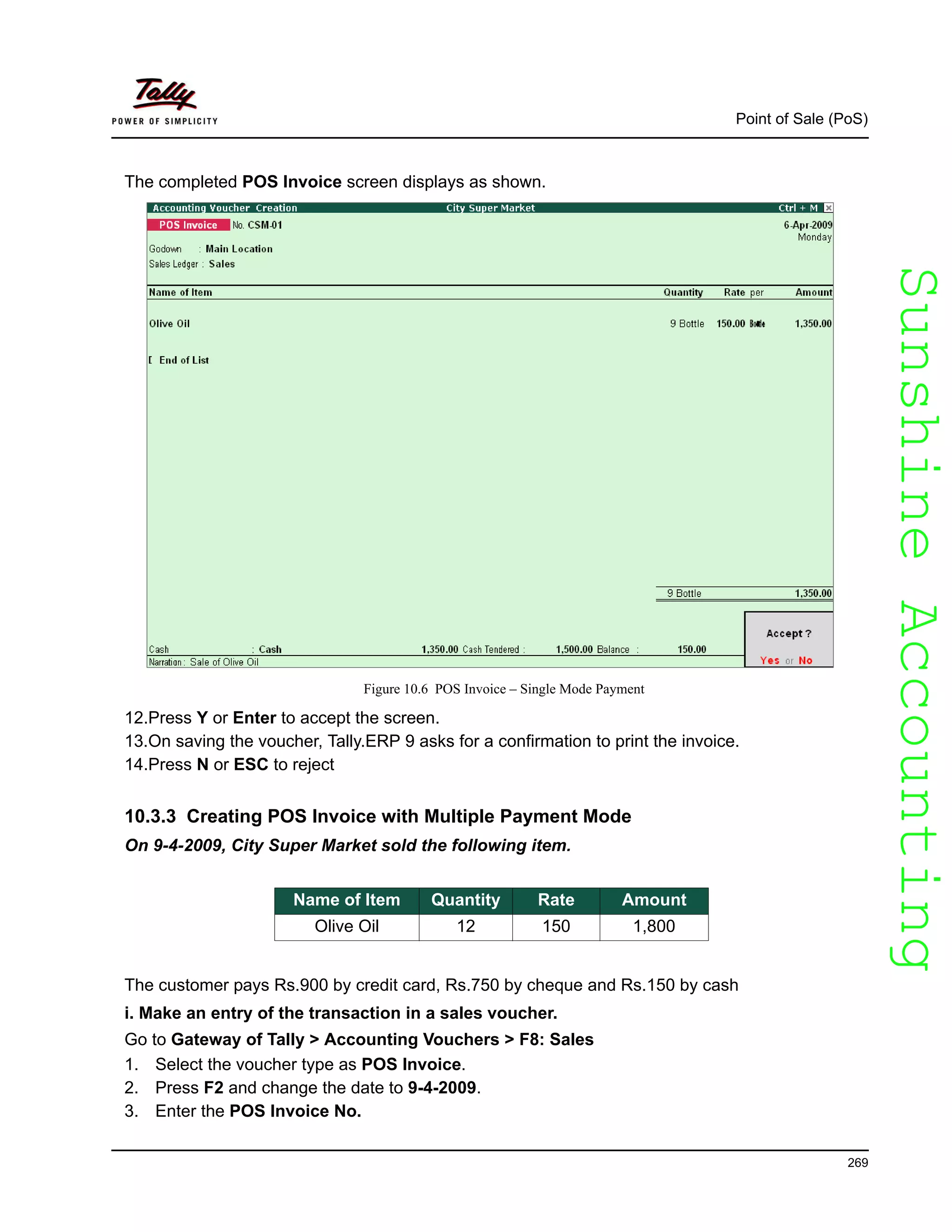 SunshineAccountingSunshineAccounting
Point of Sale (PoS)
269
The completed POS Invoice screen displays as shown.
Figure 10.6 POS Invoice – Single Mode Payment
12.Press Y or Enter to accept the screen.
13.On saving the voucher, Tally.ERP 9 asks for a confirmation to print the invoice.
14.Press N or ESC to reject
10.3.3 Creating POS Invoice with Multiple Payment Mode
On 9-4-2009, City Super Market sold the following item.
The customer pays Rs.900 by credit card, Rs.750 by cheque and Rs.150 by cash
i. Make an entry of the transaction in a sales voucher.
Go to Gateway of Tally > Accounting Vouchers > F8: Sales
1. Select the voucher type as POS Invoice.
2. Press F2 and change the date to 9-4-2009.
3. Enter the POS Invoice No.
Name of Item Quantity Rate Amount
Olive Oil 12 150 1,800
 