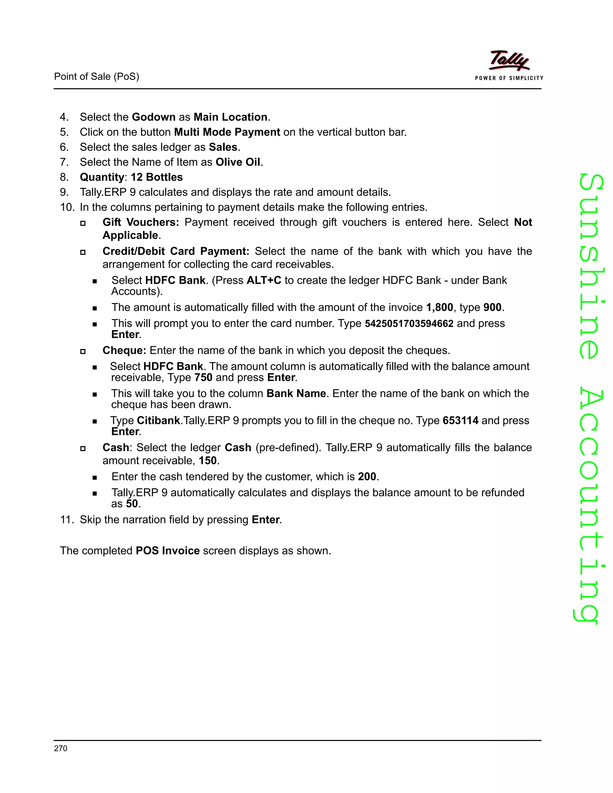 SunshineAccountingSunshineAccounting
Point of Sale (PoS)
270
4. Select the Godown as Main Location.
5. Click on the button Multi Mode Payment on the vertical button bar.
6. Select the sales ledger as Sales.
7. Select the Name of Item as Olive Oil.
8. Quantity: 12 Bottles
9. Tally.ERP 9 calculates and displays the rate and amount details.
10. In the columns pertaining to payment details make the following entries.
Gift Vouchers: Payment received through gift vouchers is entered here. Select Not
Applicable.
Credit/Debit Card Payment: Select the name of the bank with which you have the
arrangement for collecting the card receivables.
Select HDFC Bank. (Press ALT+C to create the ledger HDFC Bank - under Bank
Accounts).
The amount is automatically filled with the amount of the invoice 1,800, type 900.
This will prompt you to enter the card number. Type 5425051703594662 and press
Enter.
Cheque: Enter the name of the bank in which you deposit the cheques.
Select HDFC Bank. The amount column is automatically filled with the balance amount
receivable, Type 750 and press Enter.
This will take you to the column Bank Name. Enter the name of the bank on which the
cheque has been drawn.
Type Citibank.Tally.ERP 9 prompts you to fill in the cheque no. Type 653114 and press
Enter.
Cash: Select the ledger Cash (pre-defined). Tally.ERP 9 automatically fills the balance
amount receivable, 150.
Enter the cash tendered by the customer, which is 200.
Tally.ERP 9 automatically calculates and displays the balance amount to be refunded
as 50.
11. Skip the narration field by pressing Enter.
The completed POS Invoice screen displays as shown.
 