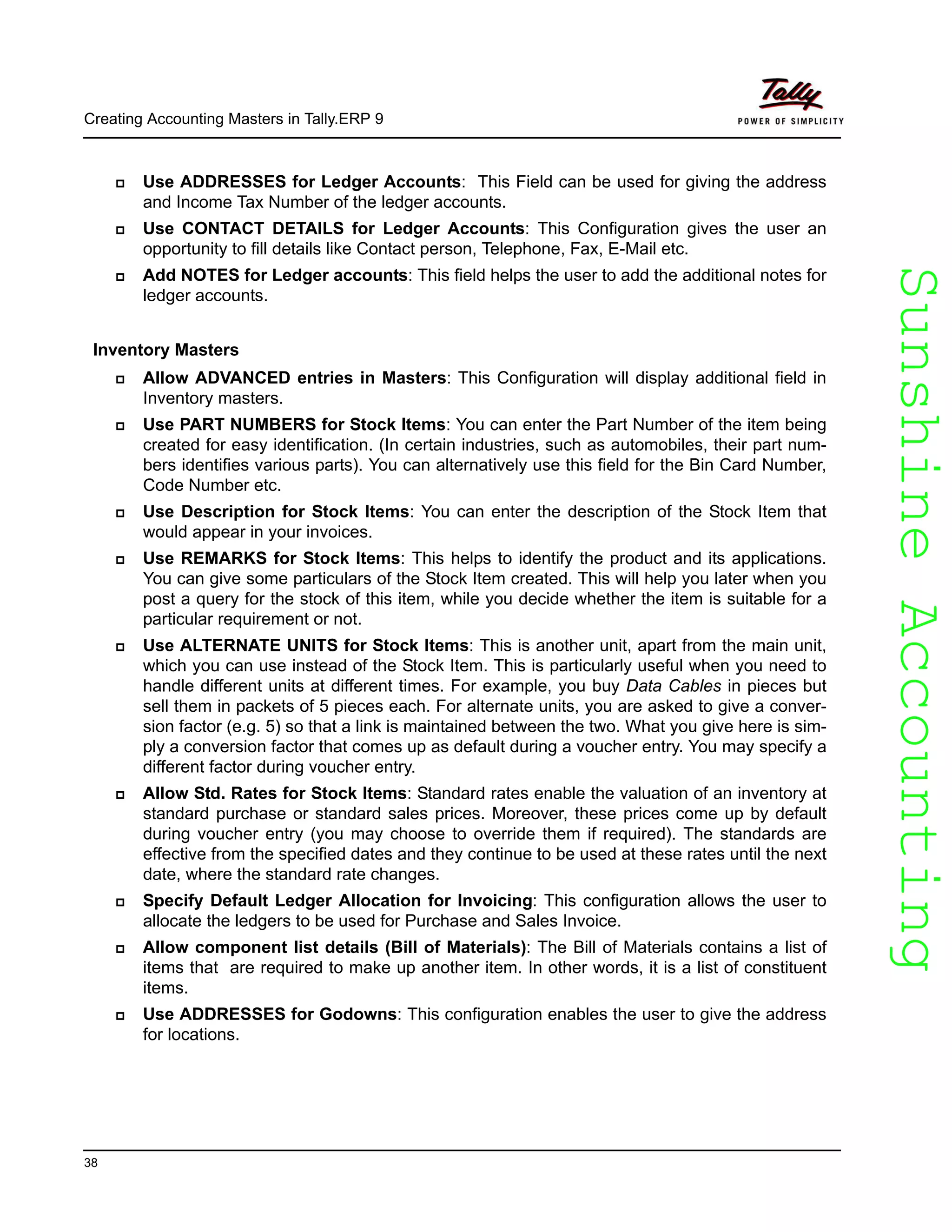 SunshineAccountingSunshineAccounting
Creating Accounting Masters in Tally.ERP 9
38
Use ADDRESSES for Ledger Accounts: This Field can be used for giving the address
and Income Tax Number of the ledger accounts.
Use CONTACT DETAILS for Ledger Accounts: This Configuration gives the user an
opportunity to fill details like Contact person, Telephone, Fax, E-Mail etc.
Add NOTES for Ledger accounts: This field helps the user to add the additional notes for
ledger accounts.
Inventory Masters
Allow ADVANCED entries in Masters: This Configuration will display additional field in
Inventory masters.
Use PART NUMBERS for Stock Items: You can enter the Part Number of the item being
created for easy identification. (In certain industries, such as automobiles, their part num-
bers identifies various parts). You can alternatively use this field for the Bin Card Number,
Code Number etc.
Use Description for Stock Items: You can enter the description of the Stock Item that
would appear in your invoices.
Use REMARKS for Stock Items: This helps to identify the product and its applications.
You can give some particulars of the Stock Item created. This will help you later when you
post a query for the stock of this item, while you decide whether the item is suitable for a
particular requirement or not.
Use ALTERNATE UNITS for Stock Items: This is another unit, apart from the main unit,
which you can use instead of the Stock Item. This is particularly useful when you need to
handle different units at different times. For example, you buy Data Cables in pieces but
sell them in packets of 5 pieces each. For alternate units, you are asked to give a conver-
sion factor (e.g. 5) so that a link is maintained between the two. What you give here is sim-
ply a conversion factor that comes up as default during a voucher entry. You may specify a
different factor during voucher entry.
Allow Std. Rates for Stock Items: Standard rates enable the valuation of an inventory at
standard purchase or standard sales prices. Moreover, these prices come up by default
during voucher entry (you may choose to override them if required). The standards are
effective from the specified dates and they continue to be used at these rates until the next
date, where the standard rate changes.
Specify Default Ledger Allocation for Invoicing: This configuration allows the user to
allocate the ledgers to be used for Purchase and Sales Invoice.
Allow component list details (Bill of Materials): The Bill of Materials contains a list of
items that are required to make up another item. In other words, it is a list of constituent
items.
Use ADDRESSES for Godowns: This configuration enables the user to give the address
for locations.
 