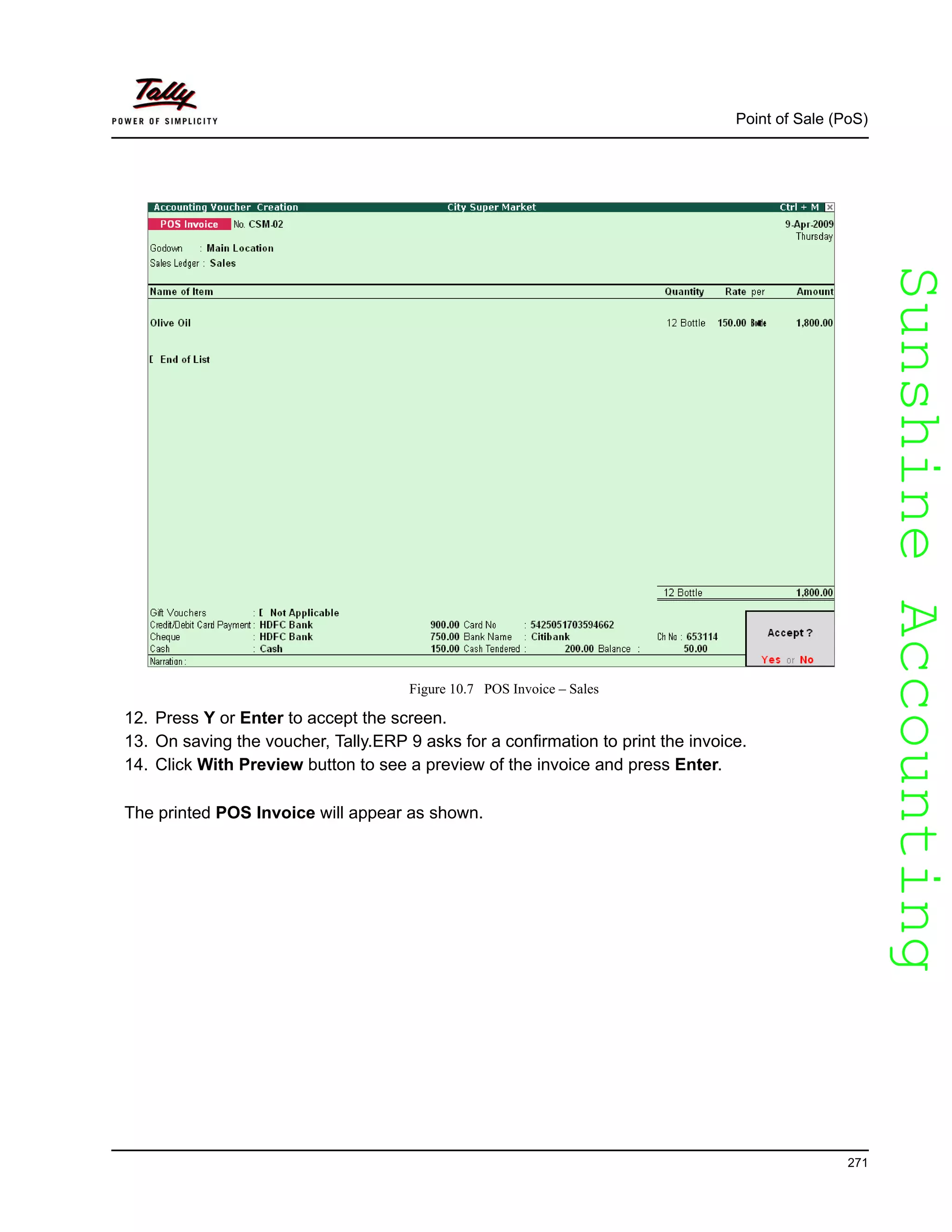 SunshineAccountingSunshineAccounting
Point of Sale (PoS)
271
Figure 10.7 POS Invoice – Sales
12. Press Y or Enter to accept the screen.
13. On saving the voucher, Tally.ERP 9 asks for a confirmation to print the invoice.
14. Click With Preview button to see a preview of the invoice and press Enter.
The printed POS Invoice will appear as shown.
 