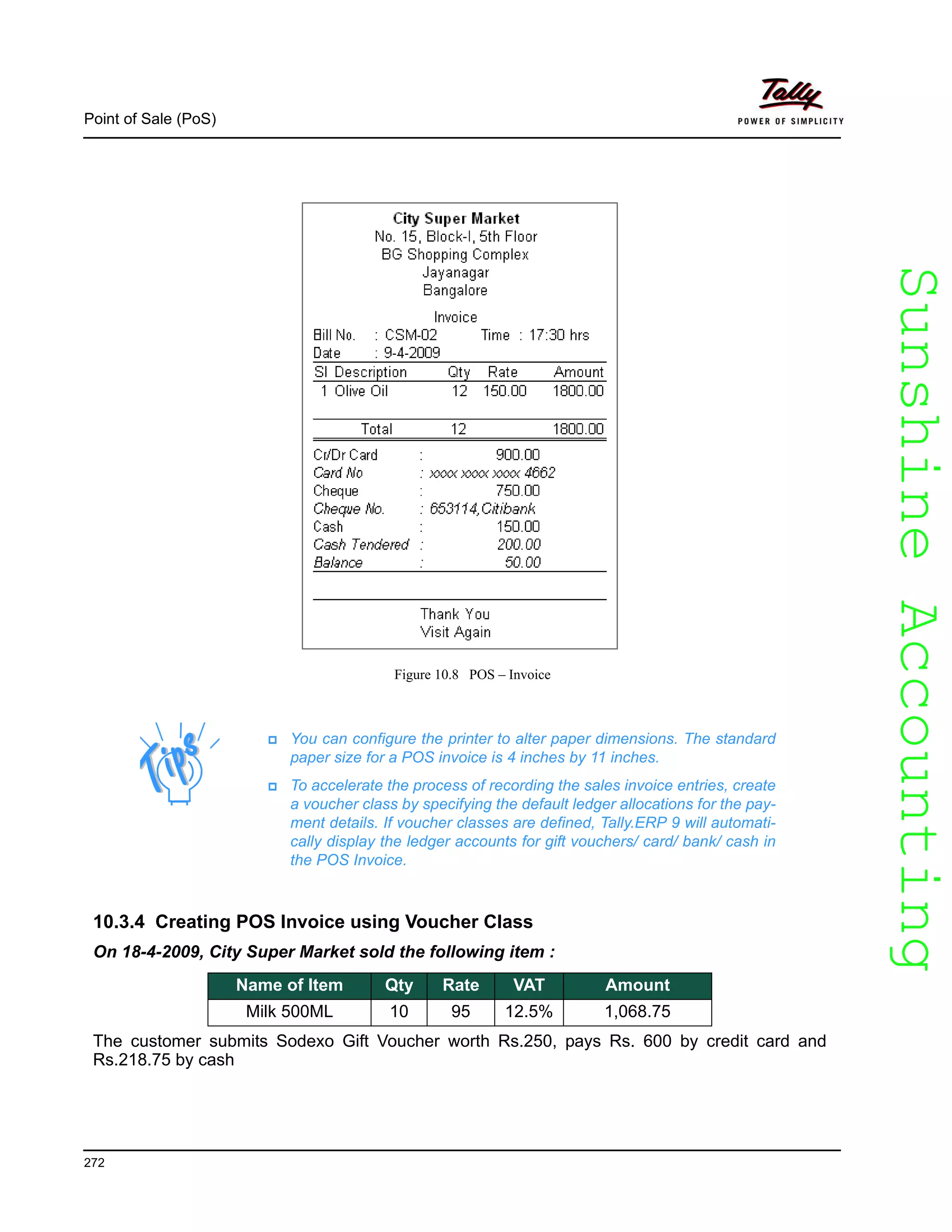 SunshineAccountingSunshineAccounting
Point of Sale (PoS)
272
Figure 10.8 POS – Invoice
10.3.4 Creating POS Invoice using Voucher Class
On 18-4-2009, City Super Market sold the following item :
The customer submits Sodexo Gift Voucher worth Rs.250, pays Rs. 600 by credit card and
Rs.218.75 by cash
You can configure the printer to alter paper dimensions. The standard
paper size for a POS invoice is 4 inches by 11 inches.
To accelerate the process of recording the sales invoice entries, create
a voucher class by specifying the default ledger allocations for the pay-
ment details. If voucher classes are defined, Tally.ERP 9 will automati-
cally display the ledger accounts for gift vouchers/ card/ bank/ cash in
the POS Invoice.
Name of Item Qty Rate VAT Amount
Milk 500ML 10 95 12.5% 1,068.75
 
