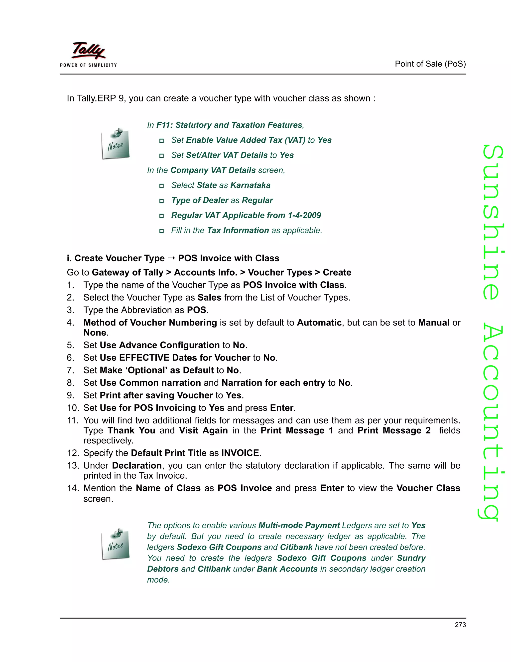 SunshineAccountingSunshineAccounting
Point of Sale (PoS)
273
In Tally.ERP 9, you can create a voucher type with voucher class as shown :
i. Create Voucher Type POS Invoice with Class
Go to Gateway of Tally > Accounts Info. > Voucher Types > Create
1. Type the name of the Voucher Type as POS Invoice with Class.
2. Select the Voucher Type as Sales from the List of Voucher Types.
3. Type the Abbreviation as POS.
4. Method of Voucher Numbering is set by default to Automatic, but can be set to Manual or
None.
5. Set Use Advance Configuration to No.
6. Set Use EFFECTIVE Dates for Voucher to No.
7. Set Make ‘Optional’ as Default to No.
8. Set Use Common narration and Narration for each entry to No.
9. Set Print after saving Voucher to Yes.
10. Set Use for POS Invoicing to Yes and press Enter.
11. You will find two additional fields for messages and can use them as per your requirements.
Type Thank You and Visit Again in the Print Message 1 and Print Message 2 fields
respectively.
12. Specify the Default Print Title as INVOICE.
13. Under Declaration, you can enter the statutory declaration if applicable. The same will be
printed in the Tax Invoice.
14. Mention the Name of Class as POS Invoice and press Enter to view the Voucher Class
screen.
In F11: Statutory and Taxation Features,
Set Enable Value Added Tax (VAT) to Yes
Set Set/Alter VAT Details to Yes
In the Company VAT Details screen,
Select State as Karnataka
Type of Dealer as Regular
Regular VAT Applicable from 1-4-2009
Fill in the Tax Information as applicable.
The options to enable various Multi-mode Payment Ledgers are set to Yes
by default. But you need to create necessary ledger as applicable. The
ledgers Sodexo Gift Coupons and Citibank have not been created before.
You need to create the ledgers Sodexo Gift Coupons under Sundry
Debtors and Citibank under Bank Accounts in secondary ledger creation
mode.
 