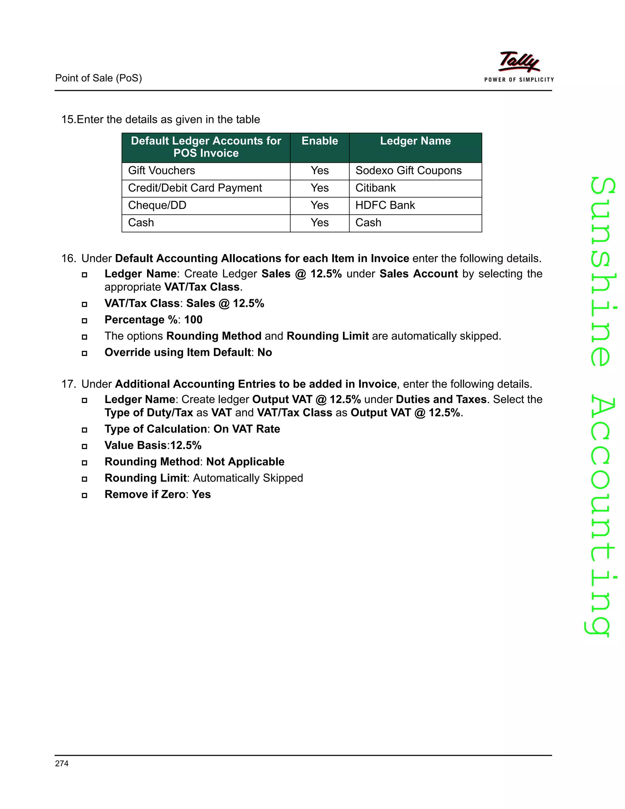 SunshineAccountingSunshineAccounting
Point of Sale (PoS)
274
15.Enter the details as given in the table
16. Under Default Accounting Allocations for each Item in Invoice enter the following details.
Ledger Name: Create Ledger Sales @ 12.5% under Sales Account by selecting the
appropriate VAT/Tax Class.
VAT/Tax Class: Sales @ 12.5%
Percentage %: 100
The options Rounding Method and Rounding Limit are automatically skipped.
Override using Item Default: No
17. Under Additional Accounting Entries to be added in Invoice, enter the following details.
Ledger Name: Create ledger Output VAT @ 12.5% under Duties and Taxes. Select the
Type of Duty/Tax as VAT and VAT/Tax Class as Output VAT @ 12.5%.
Type of Calculation: On VAT Rate
Value Basis:12.5%
Rounding Method: Not Applicable
Rounding Limit: Automatically Skipped
Remove if Zero: Yes
Default Ledger Accounts for
POS Invoice
Enable Ledger Name
Gift Vouchers Yes Sodexo Gift Coupons
Credit/Debit Card Payment Yes Citibank
Cheque/DD Yes HDFC Bank
Cash Yes Cash
 
