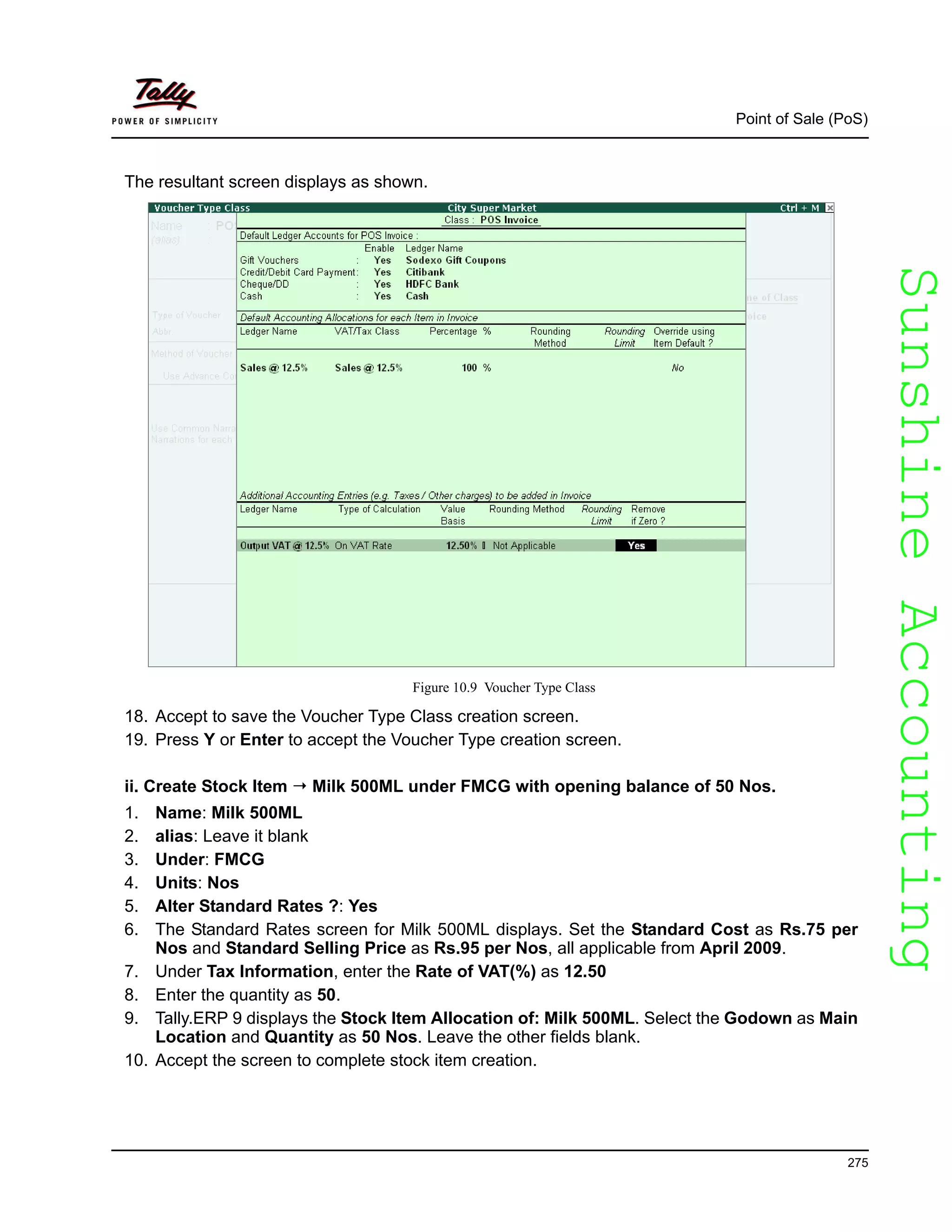 SunshineAccountingSunshineAccounting
Point of Sale (PoS)
275
The resultant screen displays as shown.
Figure 10.9 Voucher Type Class
18. Accept to save the Voucher Type Class creation screen.
19. Press Y or Enter to accept the Voucher Type creation screen.
ii. Create Stock Item Milk 500ML under FMCG with opening balance of 50 Nos.
1. Name: Milk 500ML
2. alias: Leave it blank
3. Under: FMCG
4. Units: Nos
5. Alter Standard Rates ?: Yes
6. The Standard Rates screen for Milk 500ML displays. Set the Standard Cost as Rs.75 per
Nos and Standard Selling Price as Rs.95 per Nos, all applicable from April 2009.
7. Under Tax Information, enter the Rate of VAT(%) as 12.50
8. Enter the quantity as 50.
9. Tally.ERP 9 displays the Stock Item Allocation of: Milk 500ML. Select the Godown as Main
Location and Quantity as 50 Nos. Leave the other fields blank.
10. Accept the screen to complete stock item creation.
 