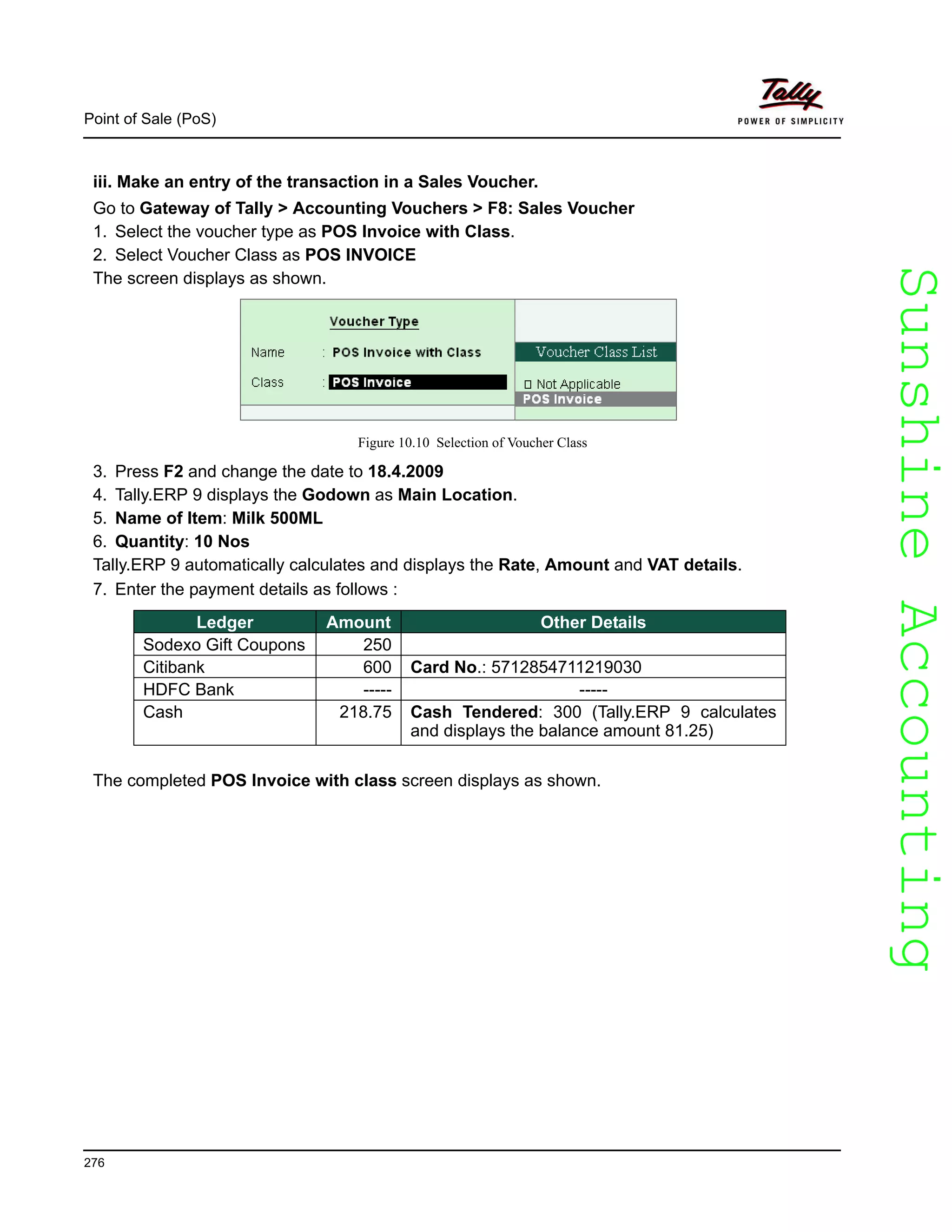 SunshineAccountingSunshineAccounting
Point of Sale (PoS)
276
iii. Make an entry of the transaction in a Sales Voucher.
Go to Gateway of Tally > Accounting Vouchers > F8: Sales Voucher
1. Select the voucher type as POS Invoice with Class.
2. Select Voucher Class as POS INVOICE
The screen displays as shown.
Figure 10.10 Selection of Voucher Class
3. Press F2 and change the date to 18.4.2009
4. Tally.ERP 9 displays the Godown as Main Location.
5. Name of Item: Milk 500ML
6. Quantity: 10 Nos
Tally.ERP 9 automatically calculates and displays the Rate, Amount and VAT details.
7. Enter the payment details as follows :
The completed POS Invoice with class screen displays as shown.
Ledger Amount Other Details
Sodexo Gift Coupons 250
Citibank 600 Card No.: 5712854711219030
HDFC Bank ----- -----
Cash 218.75 Cash Tendered: 300 (Tally.ERP 9 calculates
and displays the balance amount 81.25)
 