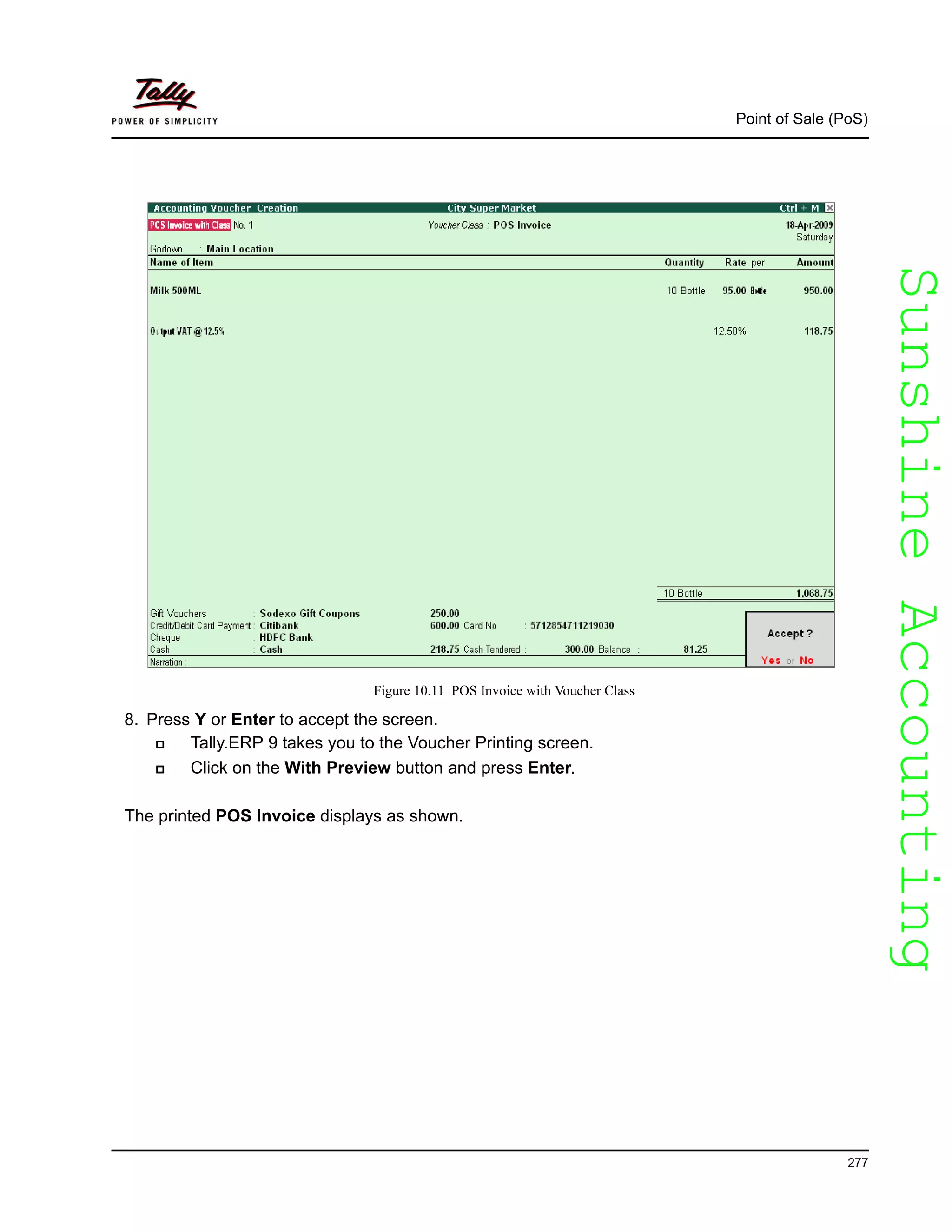 SunshineAccountingSunshineAccounting
Point of Sale (PoS)
277
Figure 10.11 POS Invoice with Voucher Class
8. Press Y or Enter to accept the screen.
Tally.ERP 9 takes you to the Voucher Printing screen.
Click on the With Preview button and press Enter.
The printed POS Invoice displays as shown.
 