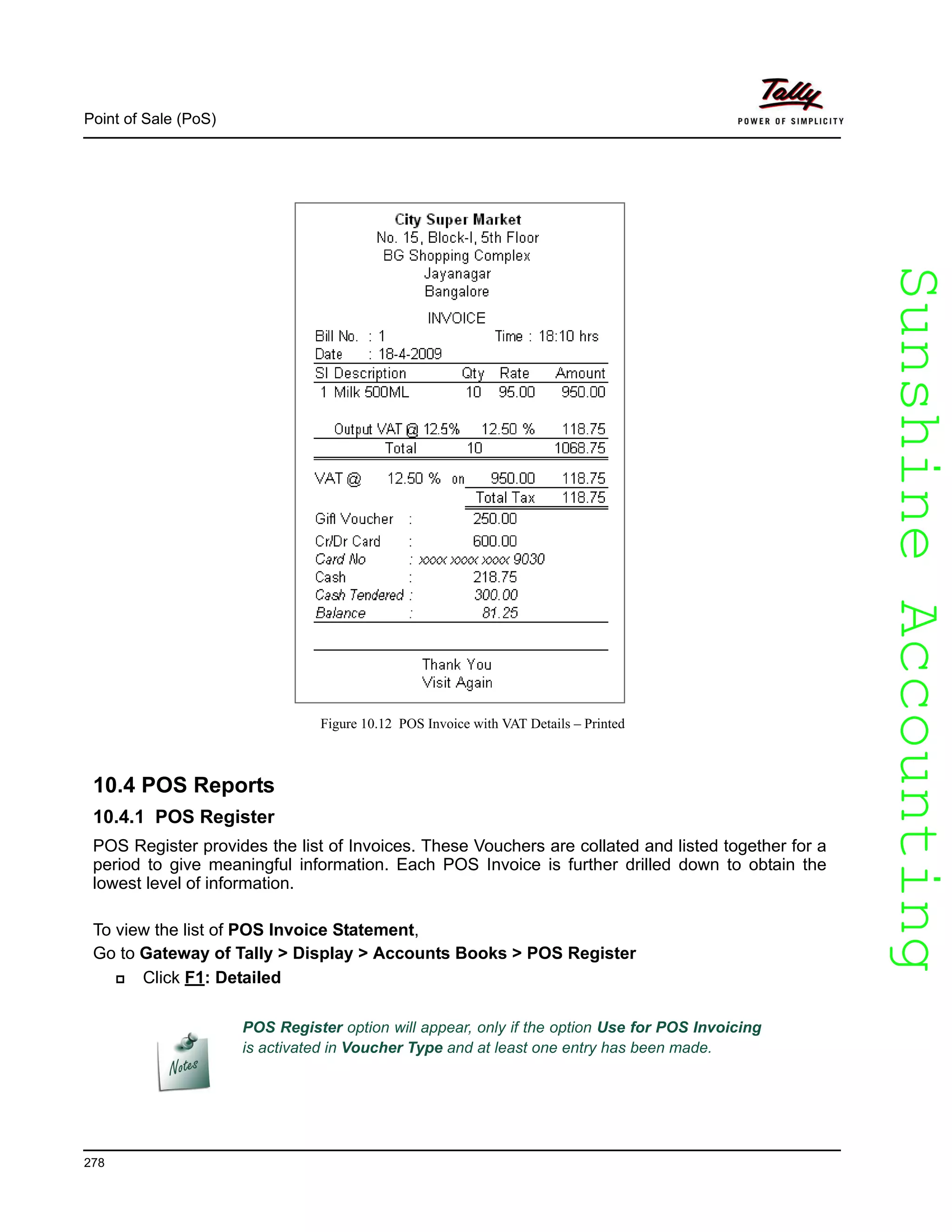 SunshineAccountingSunshineAccounting
Point of Sale (PoS)
278
Figure 10.12 POS Invoice with VAT Details – Printed
10.4 POS Reports
10.4.1 POS Register
POS Register provides the list of Invoices. These Vouchers are collated and listed together for a
period to give meaningful information. Each POS Invoice is further drilled down to obtain the
lowest level of information.
To view the list of POS Invoice Statement,
Go to Gateway of Tally > Display > Accounts Books > POS Register
Click F1: Detailed
POS Register option will appear, only if the option Use for POS Invoicing
is activated in Voucher Type and at least one entry has been made.
 