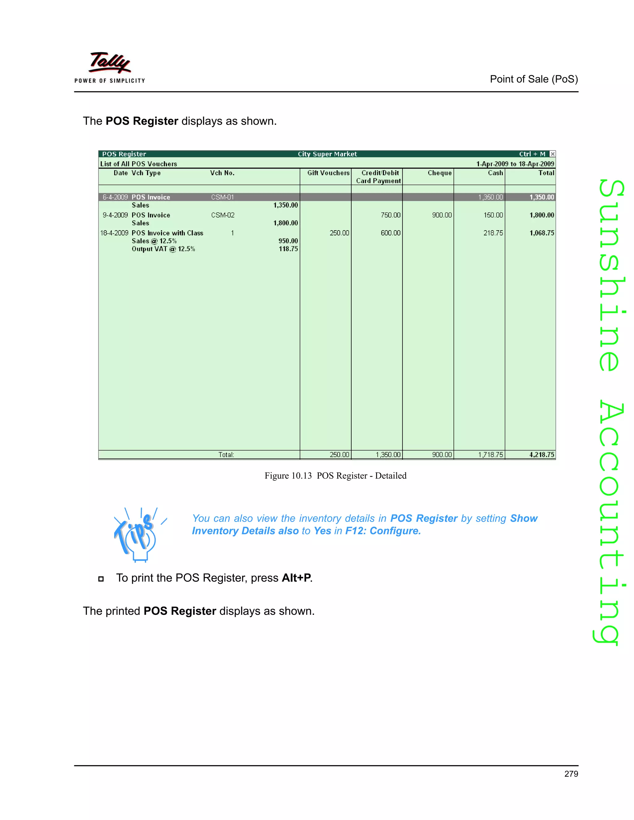 SunshineAccountingSunshineAccounting
Point of Sale (PoS)
279
The POS Register displays as shown.
Figure 10.13 POS Register - Detailed
To print the POS Register, press Alt+P.
The printed POS Register displays as shown.
You can also view the inventory details in POS Register by setting Show
Inventory Details also to Yes in F12: Configure.
 