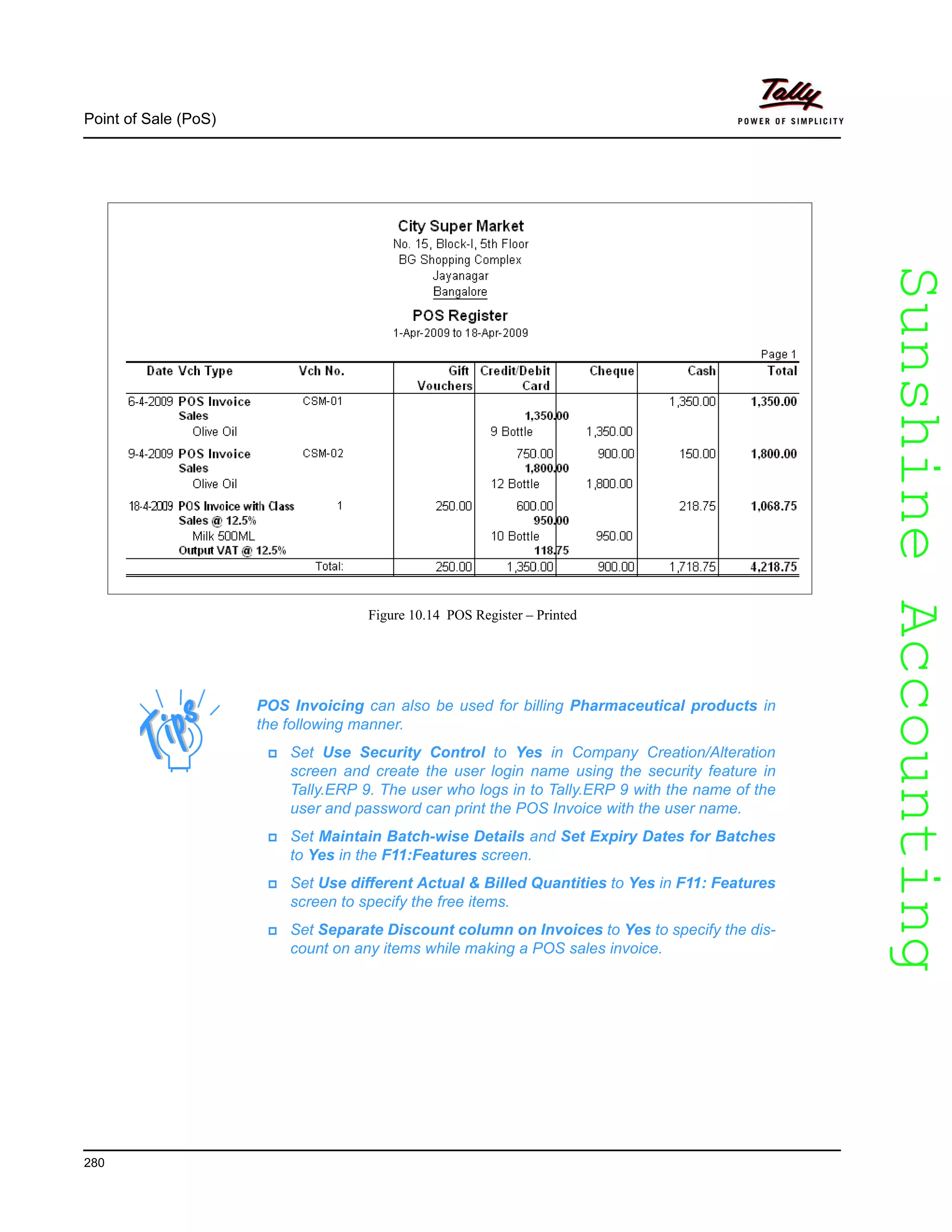 SunshineAccountingSunshineAccounting
Point of Sale (PoS)
280
Figure 10.14 POS Register – Printed
POS Invoicing can also be used for billing Pharmaceutical products in
the following manner.
Set Use Security Control to Yes in Company Creation/Alteration
screen and create the user login name using the security feature in
Tally.ERP 9. The user who logs in to Tally.ERP 9 with the name of the
user and password can print the POS Invoice with the user name.
Set Maintain Batch-wise Details and Set Expiry Dates for Batches
to Yes in the F11:Features screen.
Set Use different Actual & Billed Quantities to Yes in F11: Features
screen to specify the free items.
Set Separate Discount column on Invoices to Yes to specify the dis-
count on any items while making a POS sales invoice.
 