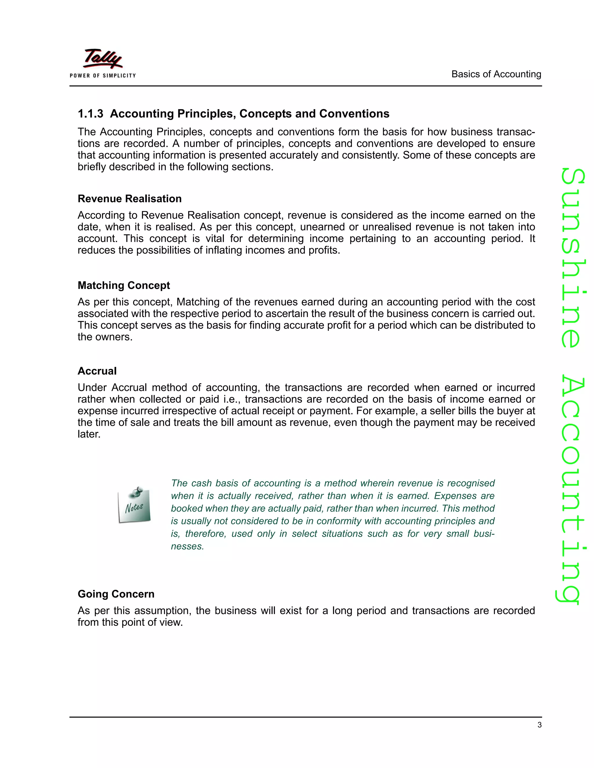 SunshineAccountingSunshineAccounting
Basics of Accounting
3
1.1.3 Accounting Principles, Concepts and Conventions
The Accounting Principles, concepts and conventions form the basis for how business transac-
tions are recorded. A number of principles, concepts and conventions are developed to ensure
that accounting information is presented accurately and consistently. Some of these concepts are
briefly described in the following sections.
Revenue Realisation
According to Revenue Realisation concept, revenue is considered as the income earned on the
date, when it is realised. As per this concept, unearned or unrealised revenue is not taken into
account. This concept is vital for determining income pertaining to an accounting period. It
reduces the possibilities of inflating incomes and profits.
Matching Concept
As per this concept, Matching of the revenues earned during an accounting period with the cost
associated with the respective period to ascertain the result of the business concern is carried out.
This concept serves as the basis for finding accurate profit for a period which can be distributed to
the owners.
Accrual
Under Accrual method of accounting, the transactions are recorded when earned or incurred
rather when collected or paid i.e., transactions are recorded on the basis of income earned or
expense incurred irrespective of actual receipt or payment. For example, a seller bills the buyer at
the time of sale and treats the bill amount as revenue, even though the payment may be received
later.
Going Concern
As per this assumption, the business will exist for a long period and transactions are recorded
from this point of view.
The cash basis of accounting is a method wherein revenue is recognised
when it is actually received, rather than when it is earned. Expenses are
booked when they are actually paid, rather than when incurred. This method
is usually not considered to be in conformity with accounting principles and
is, therefore, used only in select situations such as for very small busi-
nesses.
 