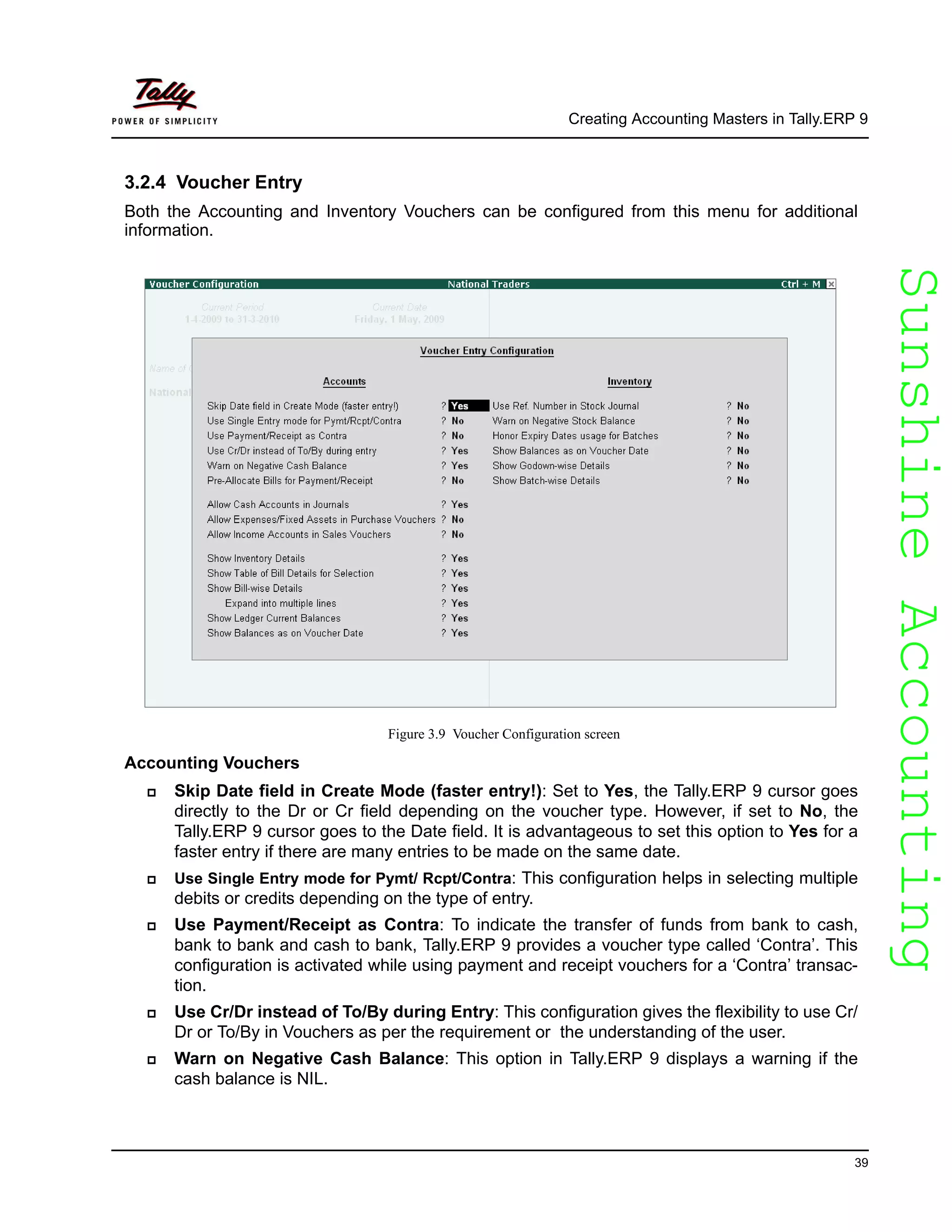 SunshineAccountingSunshineAccounting
Creating Accounting Masters in Tally.ERP 9
39
3.2.4 Voucher Entry
Both the Accounting and Inventory Vouchers can be configured from this menu for additional
information.
Figure 3.9 Voucher Configuration screen
Accounting Vouchers
Skip Date field in Create Mode (faster entry!): Set to Yes, the Tally.ERP 9 cursor goes
directly to the Dr or Cr field depending on the voucher type. However, if set to No, the
Tally.ERP 9 cursor goes to the Date field. It is advantageous to set this option to Yes for a
faster entry if there are many entries to be made on the same date.
Use Single Entry mode for Pymt/ Rcpt/Contra: This configuration helps in selecting multiple
debits or credits depending on the type of entry.
Use Payment/Receipt as Contra: To indicate the transfer of funds from bank to cash,
bank to bank and cash to bank, Tally.ERP 9 provides a voucher type called ‘Contra’. This
configuration is activated while using payment and receipt vouchers for a ‘Contra’ transac-
tion.
Use Cr/Dr instead of To/By during Entry: This configuration gives the flexibility to use Cr/
Dr or To/By in Vouchers as per the requirement or the understanding of the user.
Warn on Negative Cash Balance: This option in Tally.ERP 9 displays a warning if the
cash balance is NIL.
 