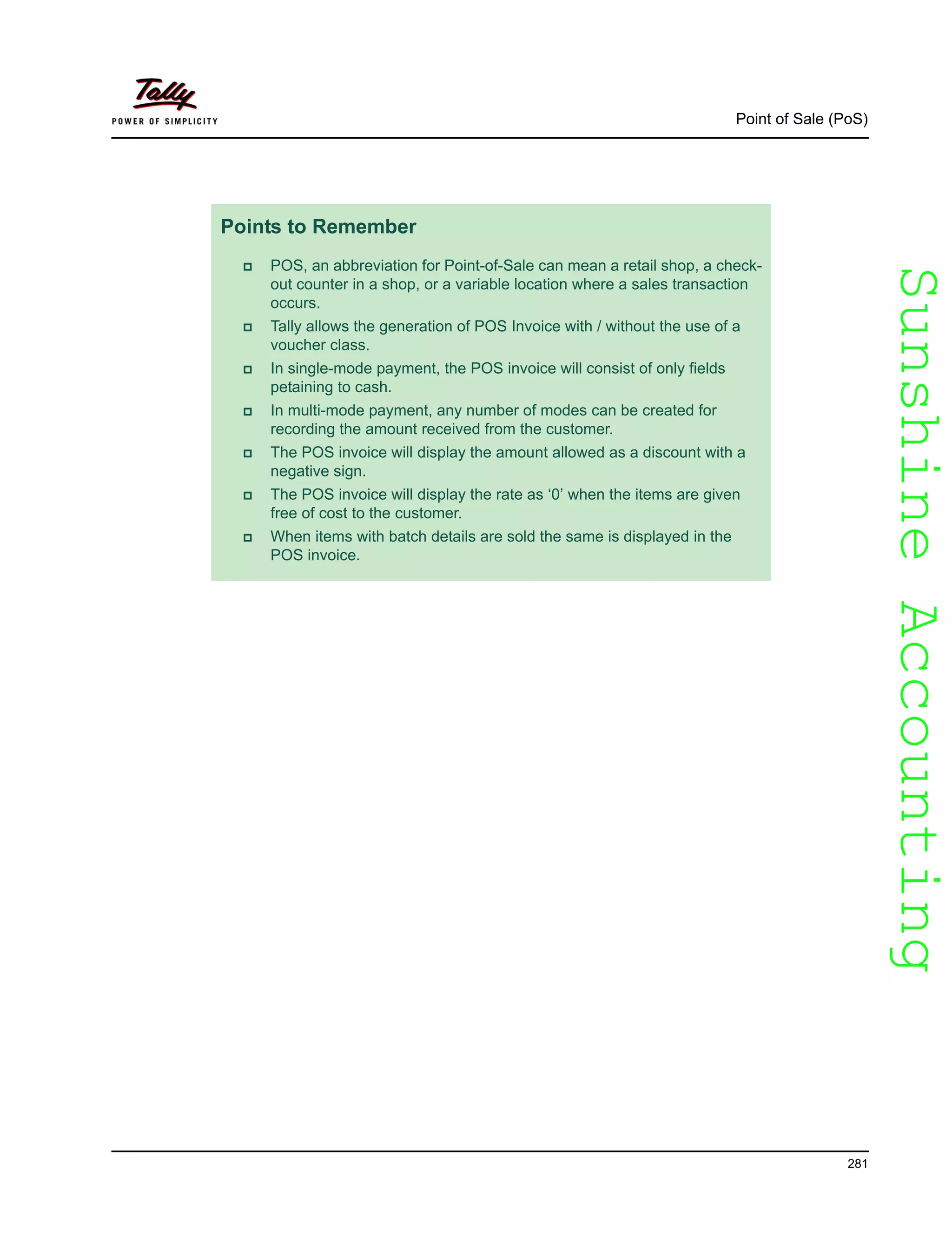 SunshineAccountingSunshineAccounting
Point of Sale (PoS)
281
Points to Remember
POS, an abbreviation for Point-of-Sale can mean a retail shop, a check-
out counter in a shop, or a variable location where a sales transaction
occurs.
Tally allows the generation of POS Invoice with / without the use of a
voucher class.
In single-mode payment, the POS invoice will consist of only fields
petaining to cash.
In multi-mode payment, any number of modes can be created for
recording the amount received from the customer.
The POS invoice will display the amount allowed as a discount with a
negative sign.
The POS invoice will display the rate as ‘0’ when the items are given
free of cost to the customer.
When items with batch details are sold the same is displayed in the
POS invoice.
 