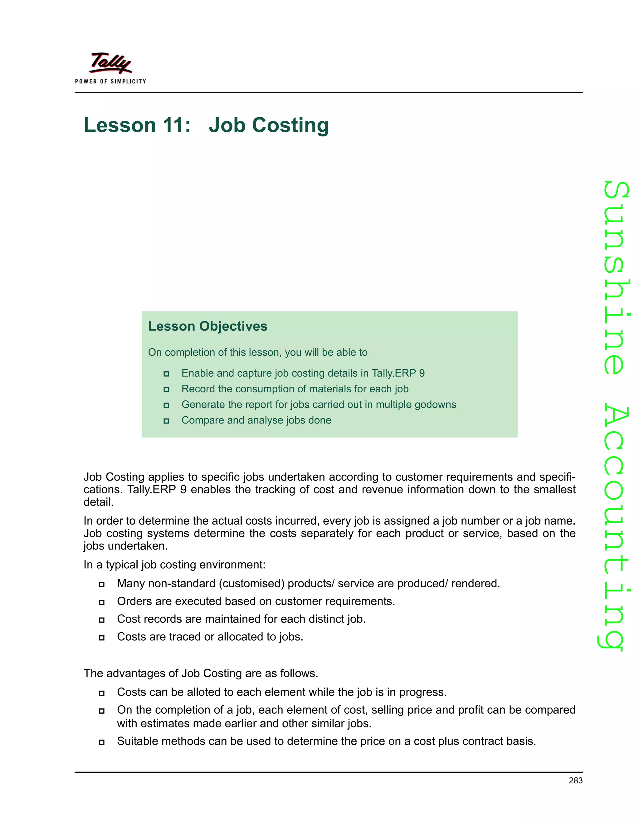 SunshineAccountingSunshineAccounting
283
Lesson 11: Job Costing
Job Costing applies to specific jobs undertaken according to customer requirements and specifi-
cations. Tally.ERP 9 enables the tracking of cost and revenue information down to the smallest
detail.
In order to determine the actual costs incurred, every job is assigned a job number or a job name.
Job costing systems determine the costs separately for each product or service, based on the
jobs undertaken.
In a typical job costing environment:
Many non-standard (customised) products/ service are produced/ rendered.
Orders are executed based on customer requirements.
Cost records are maintained for each distinct job.
Costs are traced or allocated to jobs.
The advantages of Job Costing are as follows.
Costs can be alloted to each element while the job is in progress.
On the completion of a job, each element of cost, selling price and profit can be compared
with estimates made earlier and other similar jobs.
Suitable methods can be used to determine the price on a cost plus contract basis.
Lesson Objectives
On completion of this lesson, you will be able to
Enable and capture job costing details in Tally.ERP 9
Record the consumption of materials for each job
Generate the report for jobs carried out in multiple godowns
Compare and analyse jobs done
 