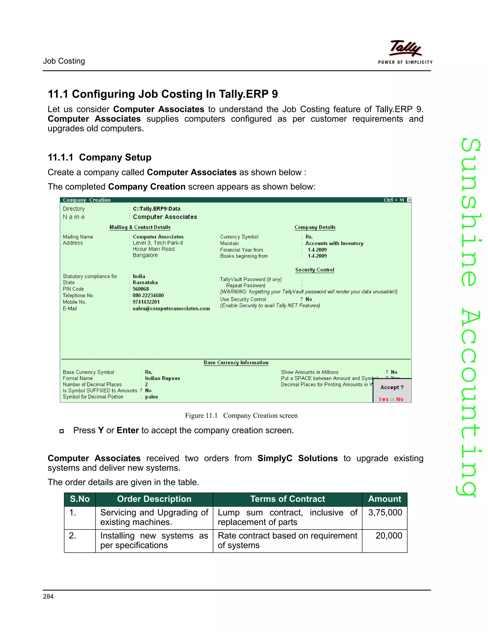 SunshineAccountingSunshineAccounting
Job Costing
284
11.1 Configuring Job Costing In Tally.ERP 9
Let us consider Computer Associates to understand the Job Costing feature of Tally.ERP 9.
Computer Associates supplies computers configured as per customer requirements and
upgrades old computers.
11.1.1 Company Setup
Create a company called Computer Associates as shown below :
The completed Company Creation screen appears as shown below:
Figure 11.1 Company Creation screen
Press Y or Enter to accept the company creation screen.
Computer Associates received two orders from SimplyC Solutions to upgrade existing
systems and deliver new systems.
The order details are given in the table.
S.No Order Description Terms of Contract Amount
1. Servicing and Upgrading of
existing machines.
Lump sum contract, inclusive of
replacement of parts
3,75,000
2. Installing new systems as
per specifications
Rate contract based on requirement
of systems
20,000
 