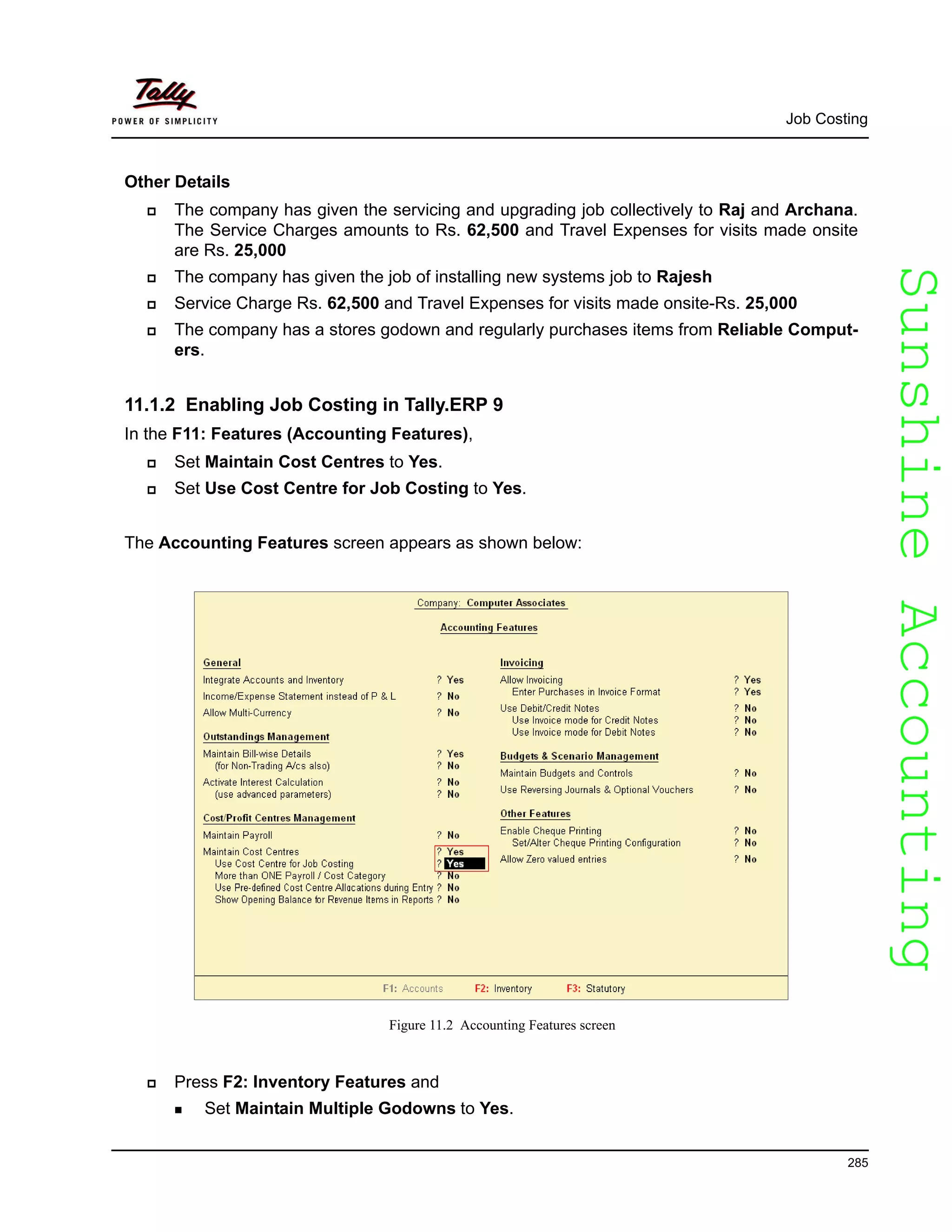 SunshineAccountingSunshineAccounting
Job Costing
285
Other Details
The company has given the servicing and upgrading job collectively to Raj and Archana.
The Service Charges amounts to Rs. 62,500 and Travel Expenses for visits made onsite
are Rs. 25,000
The company has given the job of installing new systems job to Rajesh
Service Charge Rs. 62,500 and Travel Expenses for visits made onsite-Rs. 25,000
The company has a stores godown and regularly purchases items from Reliable Comput-
ers.
11.1.2 Enabling Job Costing in Tally.ERP 9
In the F11: Features (Accounting Features),
Set Maintain Cost Centres to Yes.
Set Use Cost Centre for Job Costing to Yes.
The Accounting Features screen appears as shown below:
Figure 11.2 Accounting Features screen
Press F2: Inventory Features and
Set Maintain Multiple Godowns to Yes.
 