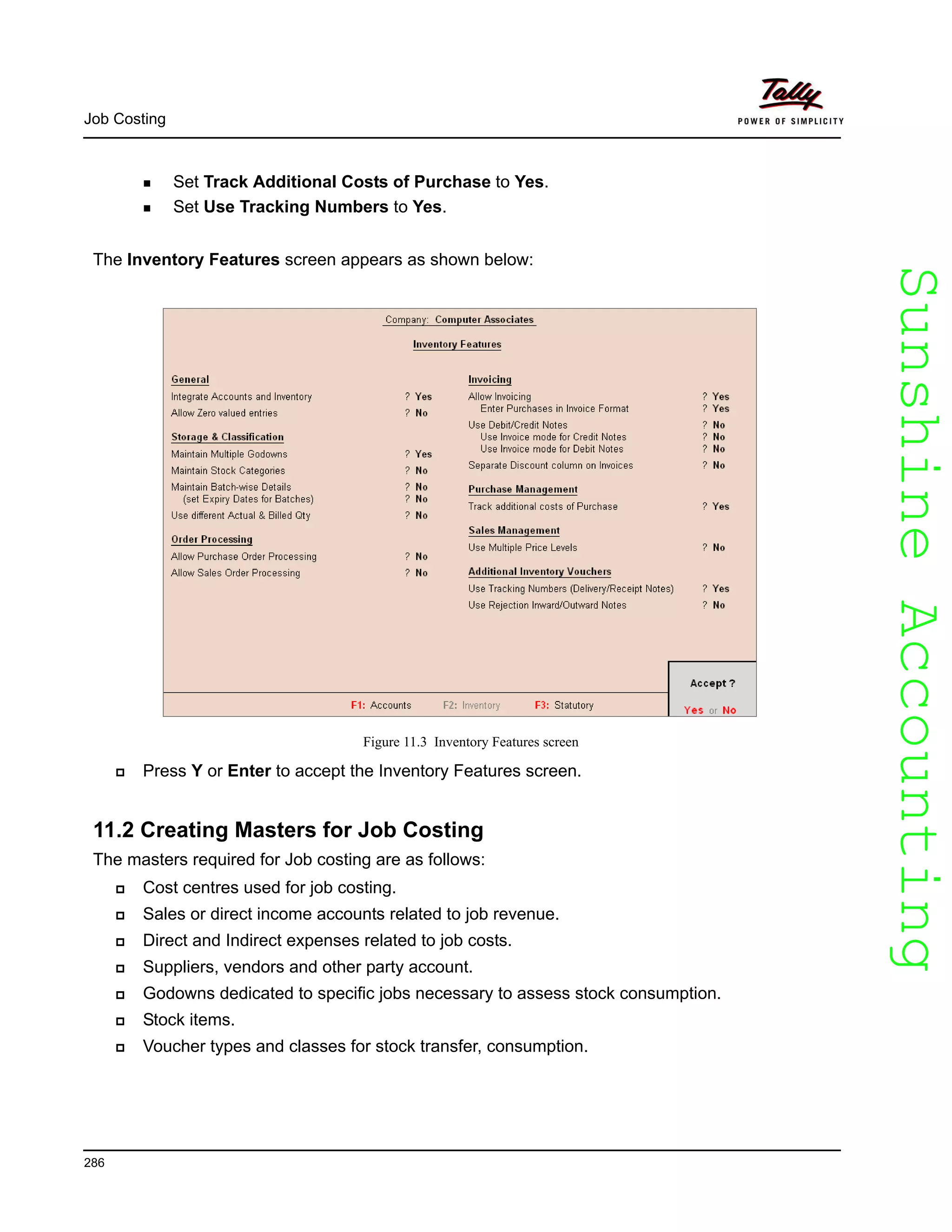 SunshineAccountingSunshineAccounting
Job Costing
286
Set Track Additional Costs of Purchase to Yes.
Set Use Tracking Numbers to Yes.
The Inventory Features screen appears as shown below:
Figure 11.3 Inventory Features screen
Press Y or Enter to accept the Inventory Features screen.
11.2 Creating Masters for Job Costing
The masters required for Job costing are as follows:
Cost centres used for job costing.
Sales or direct income accounts related to job revenue.
Direct and Indirect expenses related to job costs.
Suppliers, vendors and other party account.
Godowns dedicated to specific jobs necessary to assess stock consumption.
Stock items.
Voucher types and classes for stock transfer, consumption.
 