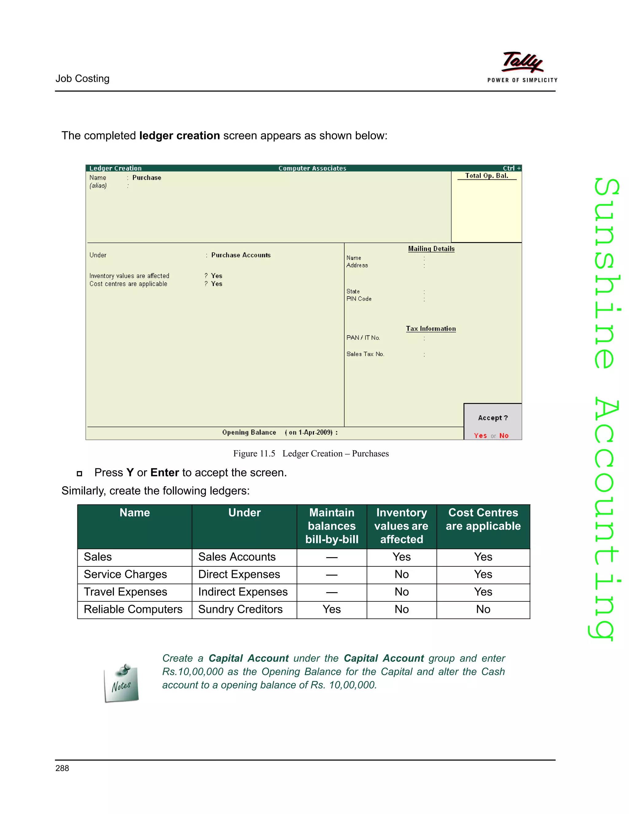 SunshineAccountingSunshineAccounting
Job Costing
288
The completed ledger creation screen appears as shown below:
Figure 11.5 Ledger Creation – Purchases
Press Y or Enter to accept the screen.
Similarly, create the following ledgers:
Name Under Maintain
balances
bill-by-bill
Inventory
values are
affected
Cost Centres
are applicable
Sales Sales Accounts — Yes Yes
Service Charges Direct Expenses — No Yes
Travel Expenses Indirect Expenses — No Yes
Reliable Computers Sundry Creditors Yes No No
Create a Capital Account under the Capital Account group and enter
Rs.10,00,000 as the Opening Balance for the Capital and alter the Cash
account to a opening balance of Rs. 10,00,000.
 