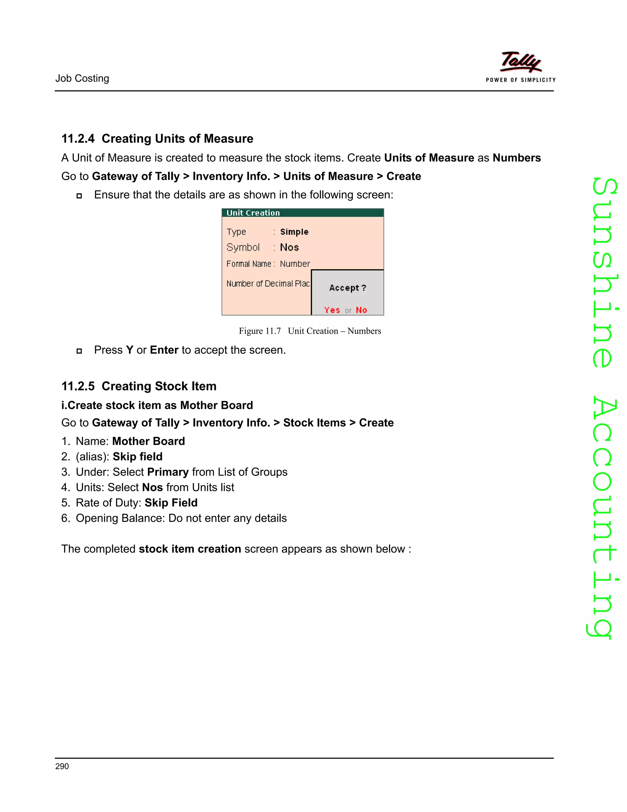 SunshineAccountingSunshineAccounting
Job Costing
290
11.2.4 Creating Units of Measure
A Unit of Measure is created to measure the stock items. Create Units of Measure as Numbers
Go to Gateway of Tally > Inventory Info. > Units of Measure > Create
Ensure that the details are as shown in the following screen:
Figure 11.7 Unit Creation – Numbers
Press Y or Enter to accept the screen.
11.2.5 Creating Stock Item
i.Create stock item as Mother Board
Go to Gateway of Tally > Inventory Info. > Stock Items > Create
1. Name: Mother Board
2. (alias): Skip field
3. Under: Select Primary from List of Groups
4. Units: Select Nos from Units list
5. Rate of Duty: Skip Field
6. Opening Balance: Do not enter any details
The completed stock item creation screen appears as shown below :
 