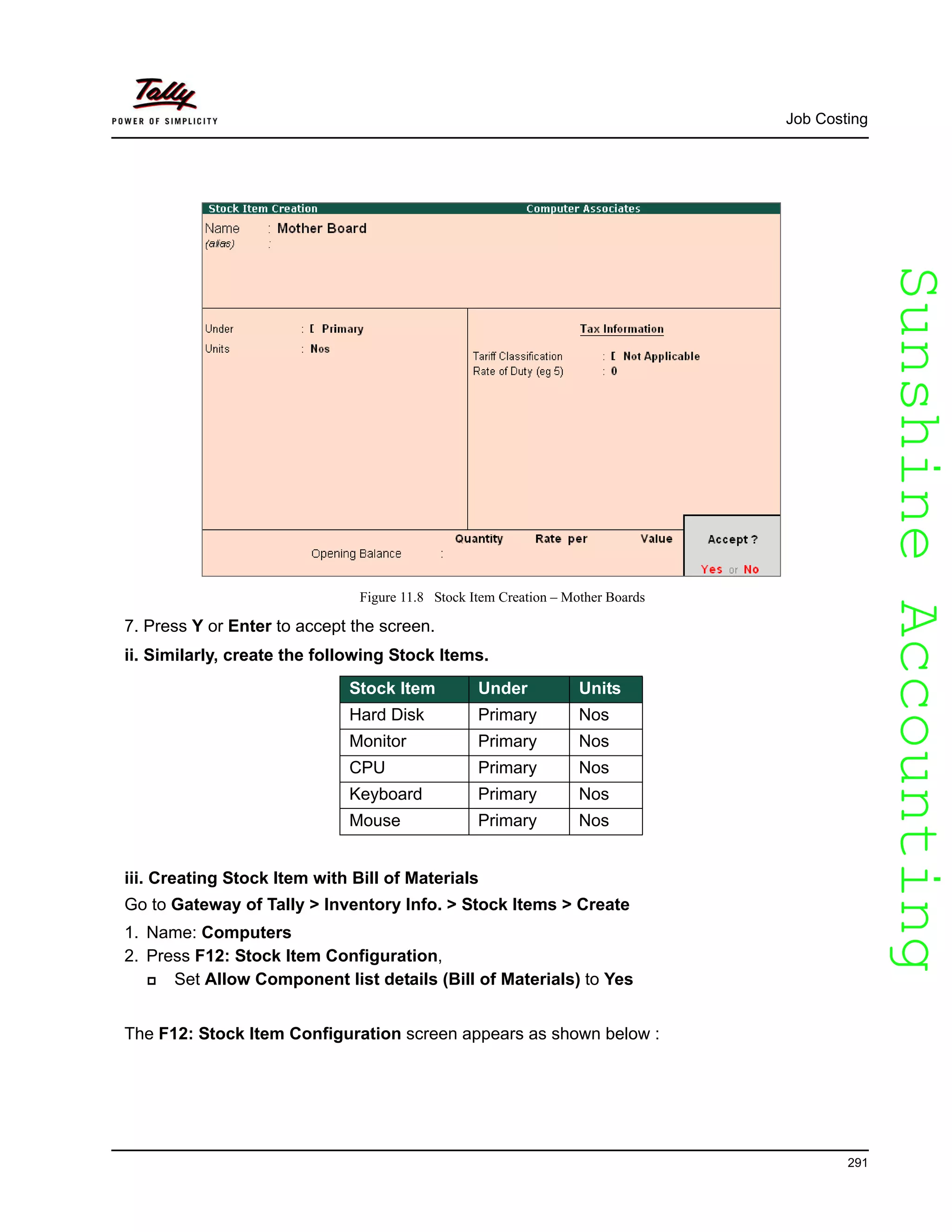 SunshineAccountingSunshineAccounting
Job Costing
291
Figure 11.8 Stock Item Creation – Mother Boards
7. Press Y or Enter to accept the screen.
ii. Similarly, create the following Stock Items.
iii. Creating Stock Item with Bill of Materials
Go to Gateway of Tally > Inventory Info. > Stock Items > Create
1. Name: Computers
2. Press F12: Stock Item Configuration,
Set Allow Component list details (Bill of Materials) to Yes
The F12: Stock Item Configuration screen appears as shown below :
Stock Item Under Units
Hard Disk Primary Nos
Monitor Primary Nos
CPU Primary Nos
Keyboard Primary Nos
Mouse Primary Nos
 