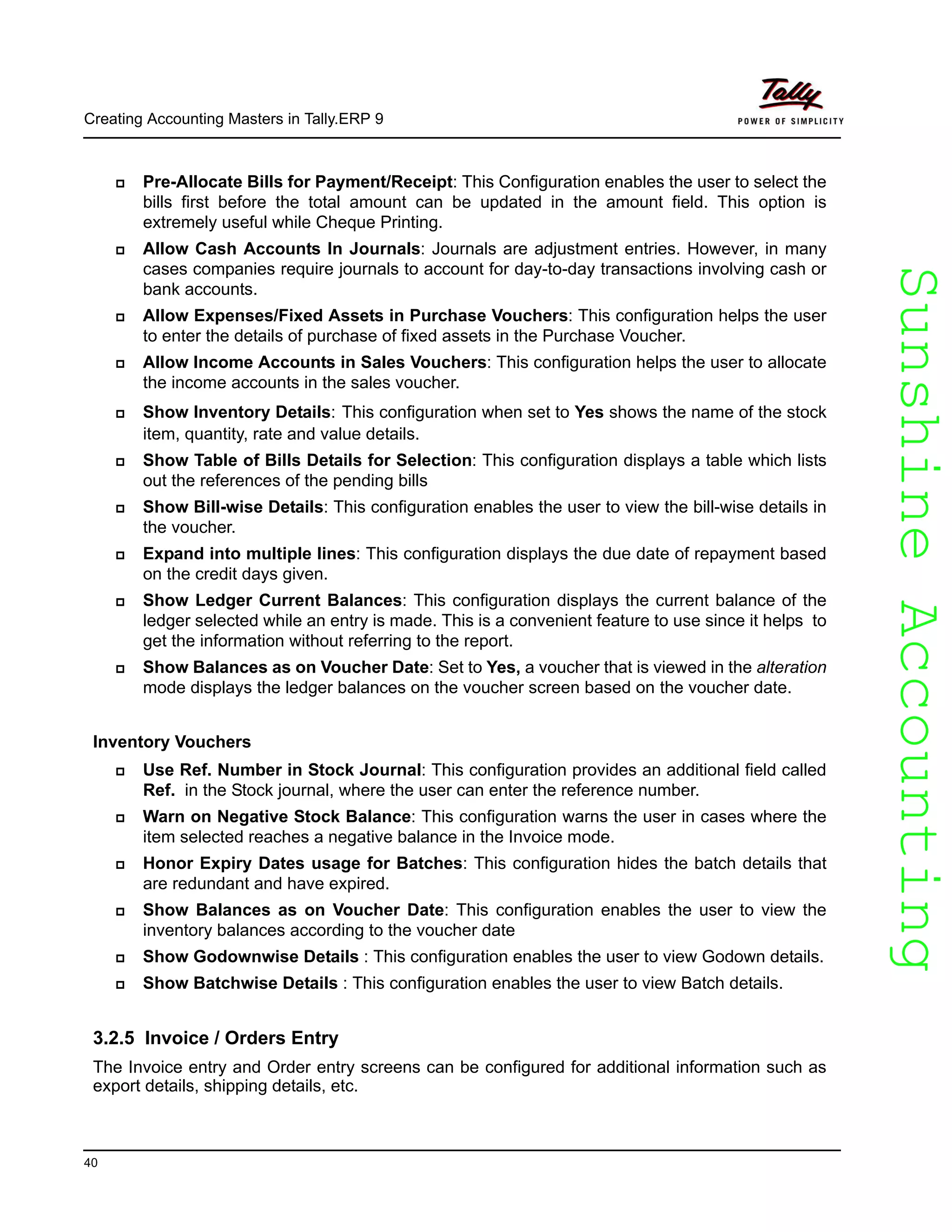SunshineAccountingSunshineAccounting
Creating Accounting Masters in Tally.ERP 9
40
Pre-Allocate Bills for Payment/Receipt: This Configuration enables the user to select the
bills first before the total amount can be updated in the amount field. This option is
extremely useful while Cheque Printing.
Allow Cash Accounts In Journals: Journals are adjustment entries. However, in many
cases companies require journals to account for day-to-day transactions involving cash or
bank accounts.
Allow Expenses/Fixed Assets in Purchase Vouchers: This configuration helps the user
to enter the details of purchase of fixed assets in the Purchase Voucher.
Allow Income Accounts in Sales Vouchers: This configuration helps the user to allocate
the income accounts in the sales voucher.
Show Inventory Details: This configuration when set to Yes shows the name of the stock
item, quantity, rate and value details.
Show Table of Bills Details for Selection: This configuration displays a table which lists
out the references of the pending bills
Show Bill-wise Details: This configuration enables the user to view the bill-wise details in
the voucher.
Expand into multiple lines: This configuration displays the due date of repayment based
on the credit days given.
Show Ledger Current Balances: This configuration displays the current balance of the
ledger selected while an entry is made. This is a convenient feature to use since it helps to
get the information without referring to the report.
Show Balances as on Voucher Date: Set to Yes, a voucher that is viewed in the alteration
mode displays the ledger balances on the voucher screen based on the voucher date.
Inventory Vouchers
Use Ref. Number in Stock Journal: This configuration provides an additional field called
Ref. in the Stock journal, where the user can enter the reference number.
Warn on Negative Stock Balance: This configuration warns the user in cases where the
item selected reaches a negative balance in the Invoice mode.
Honor Expiry Dates usage for Batches: This configuration hides the batch details that
are redundant and have expired.
Show Balances as on Voucher Date: This configuration enables the user to view the
inventory balances according to the voucher date
Show Godownwise Details : This configuration enables the user to view Godown details.
Show Batchwise Details : This configuration enables the user to view Batch details.
3.2.5 Invoice / Orders Entry
The Invoice entry and Order entry screens can be configured for additional information such as
export details, shipping details, etc.
 