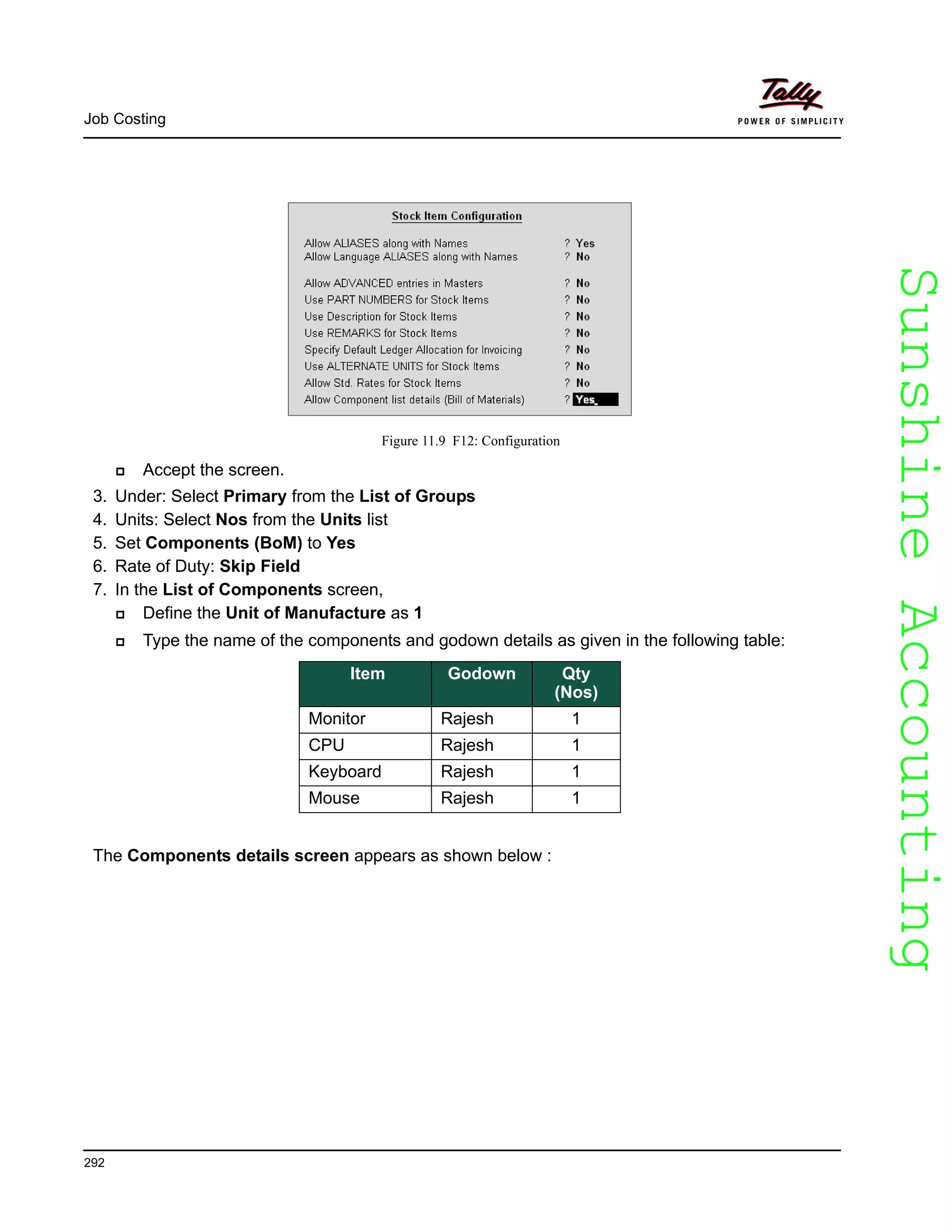 SunshineAccountingSunshineAccounting
Job Costing
292
Figure 11.9 F12: Configuration
Accept the screen.
3. Under: Select Primary from the List of Groups
4. Units: Select Nos from the Units list
5. Set Components (BoM) to Yes
6. Rate of Duty: Skip Field
7. In the List of Components screen,
Define the Unit of Manufacture as 1
Type the name of the components and godown details as given in the following table:
The Components details screen appears as shown below :
Item Godown Qty
(Nos)
Monitor Rajesh 1
CPU Rajesh 1
Keyboard Rajesh 1
Mouse Rajesh 1
 