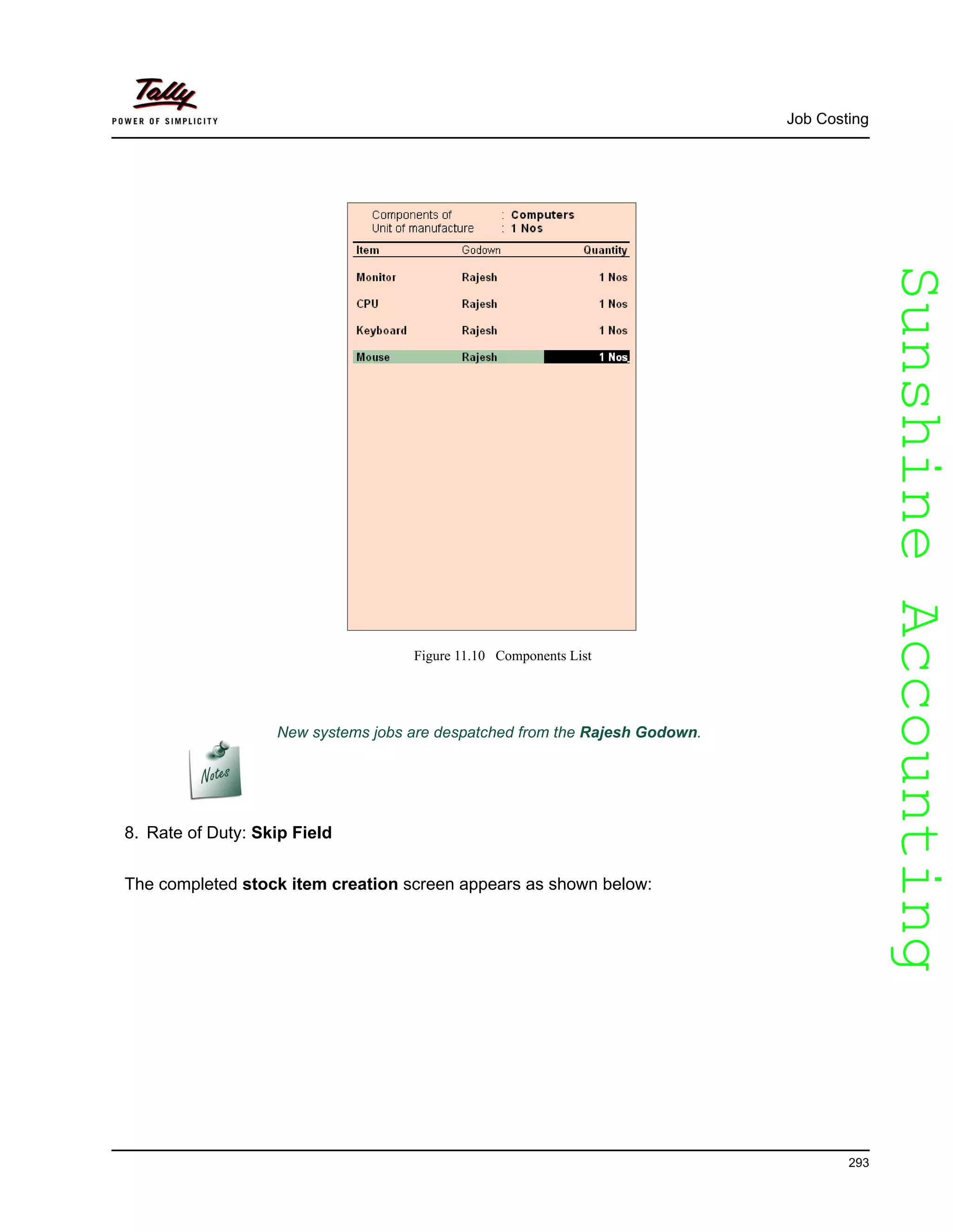 SunshineAccountingSunshineAccounting
Job Costing
293
Figure 11.10 Components List
8. Rate of Duty: Skip Field
The completed stock item creation screen appears as shown below:
New systems jobs are despatched from the Rajesh Godown.
 