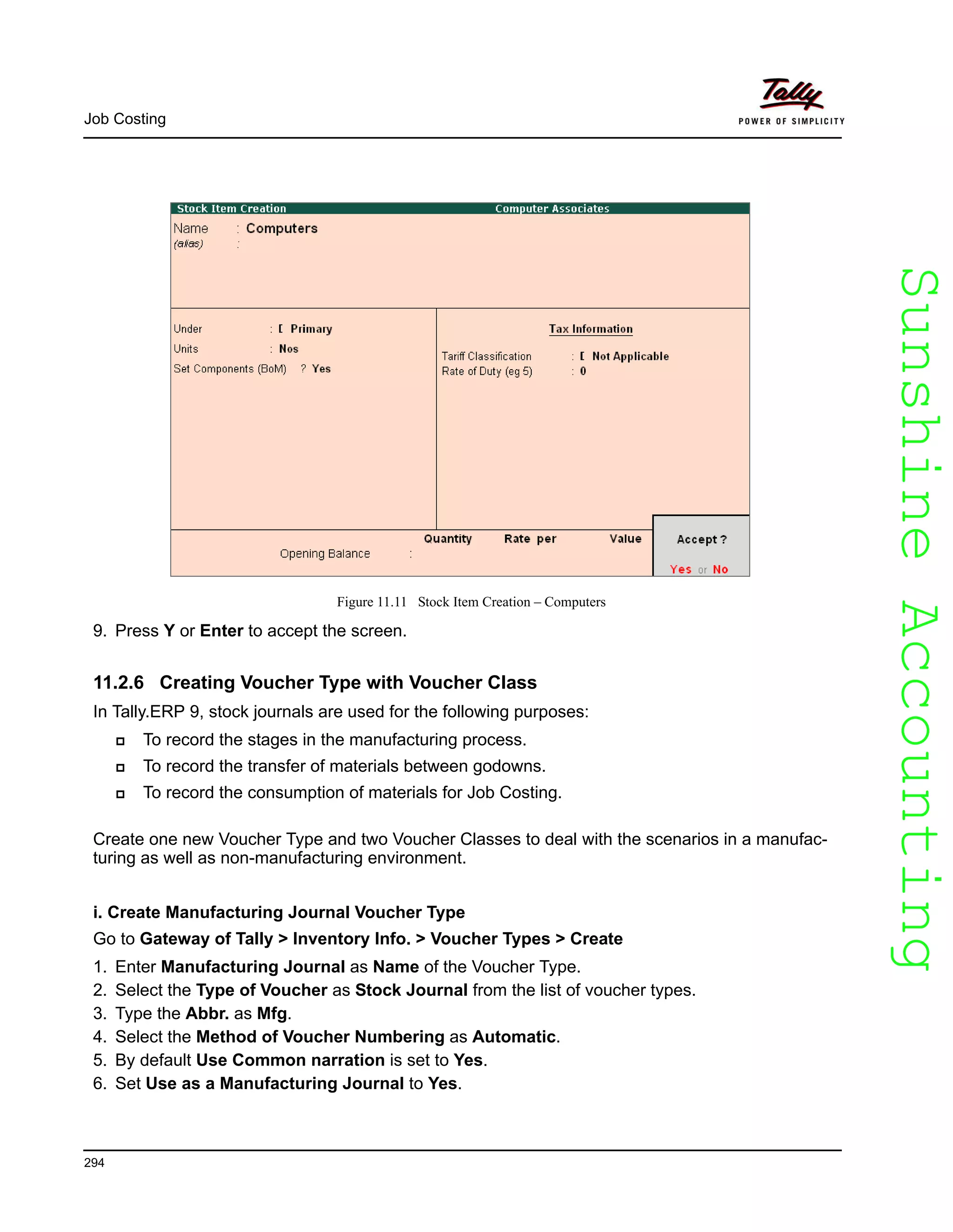 SunshineAccountingSunshineAccounting
Job Costing
294
Figure 11.11 Stock Item Creation – Computers
9. Press Y or Enter to accept the screen.
11.2.6 Creating Voucher Type with Voucher Class
In Tally.ERP 9, stock journals are used for the following purposes:
To record the stages in the manufacturing process.
To record the transfer of materials between godowns.
To record the consumption of materials for Job Costing.
Create one new Voucher Type and two Voucher Classes to deal with the scenarios in a manufac-
turing as well as non-manufacturing environment.
i. Create Manufacturing Journal Voucher Type
Go to Gateway of Tally > Inventory Info. > Voucher Types > Create
1. Enter Manufacturing Journal as Name of the Voucher Type.
2. Select the Type of Voucher as Stock Journal from the list of voucher types.
3. Type the Abbr. as Mfg.
4. Select the Method of Voucher Numbering as Automatic.
5. By default Use Common narration is set to Yes.
6. Set Use as a Manufacturing Journal to Yes.
 