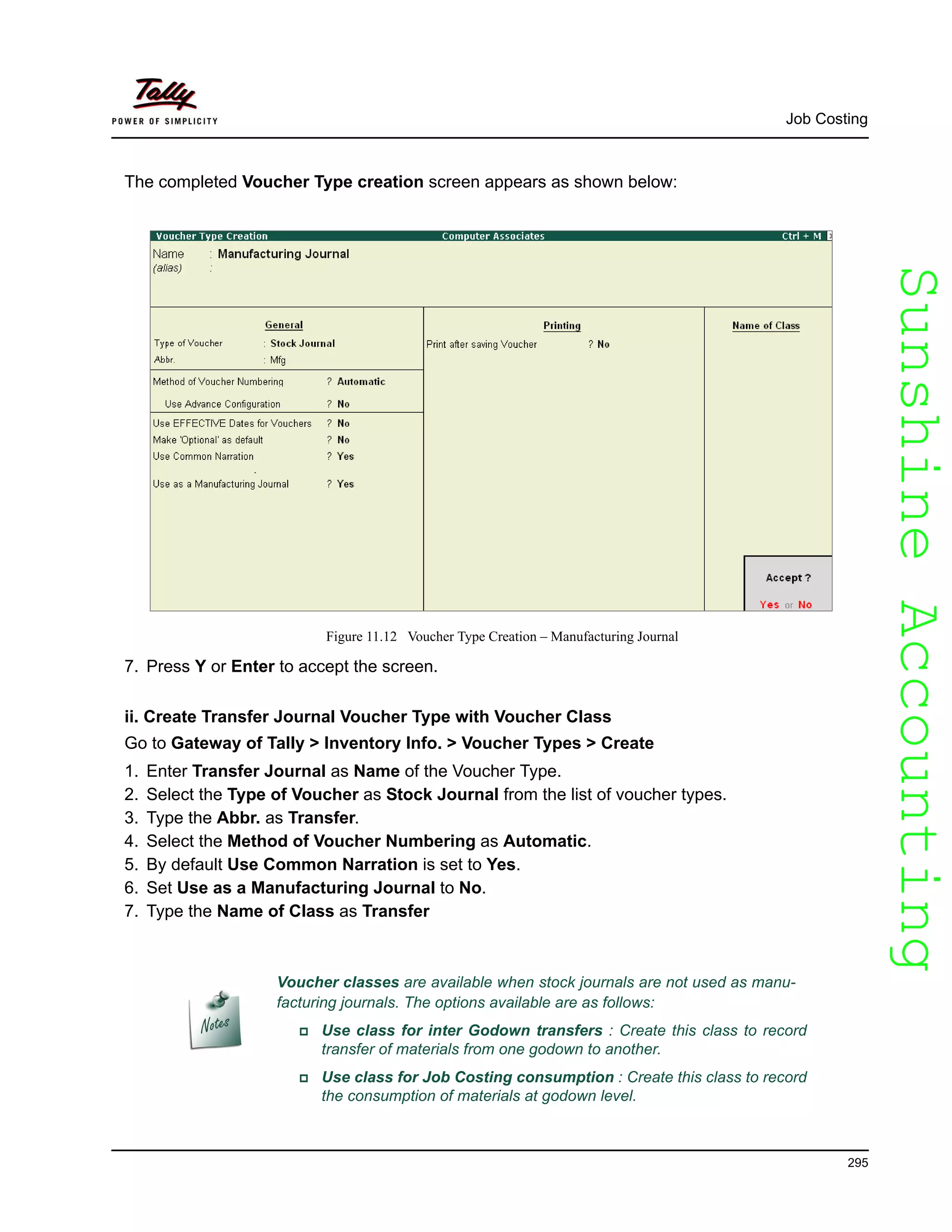 SunshineAccountingSunshineAccounting
Job Costing
295
The completed Voucher Type creation screen appears as shown below:
Figure 11.12 Voucher Type Creation – Manufacturing Journal
7. Press Y or Enter to accept the screen.
ii. Create Transfer Journal Voucher Type with Voucher Class
Go to Gateway of Tally > Inventory Info. > Voucher Types > Create
1. Enter Transfer Journal as Name of the Voucher Type.
2. Select the Type of Voucher as Stock Journal from the list of voucher types.
3. Type the Abbr. as Transfer.
4. Select the Method of Voucher Numbering as Automatic.
5. By default Use Common Narration is set to Yes.
6. Set Use as a Manufacturing Journal to No.
7. Type the Name of Class as Transfer
Voucher classes are available when stock journals are not used as manu-
facturing journals. The options available are as follows:
Use class for inter Godown transfers : Create this class to record
transfer of materials from one godown to another.
Use class for Job Costing consumption : Create this class to record
the consumption of materials at godown level.
 