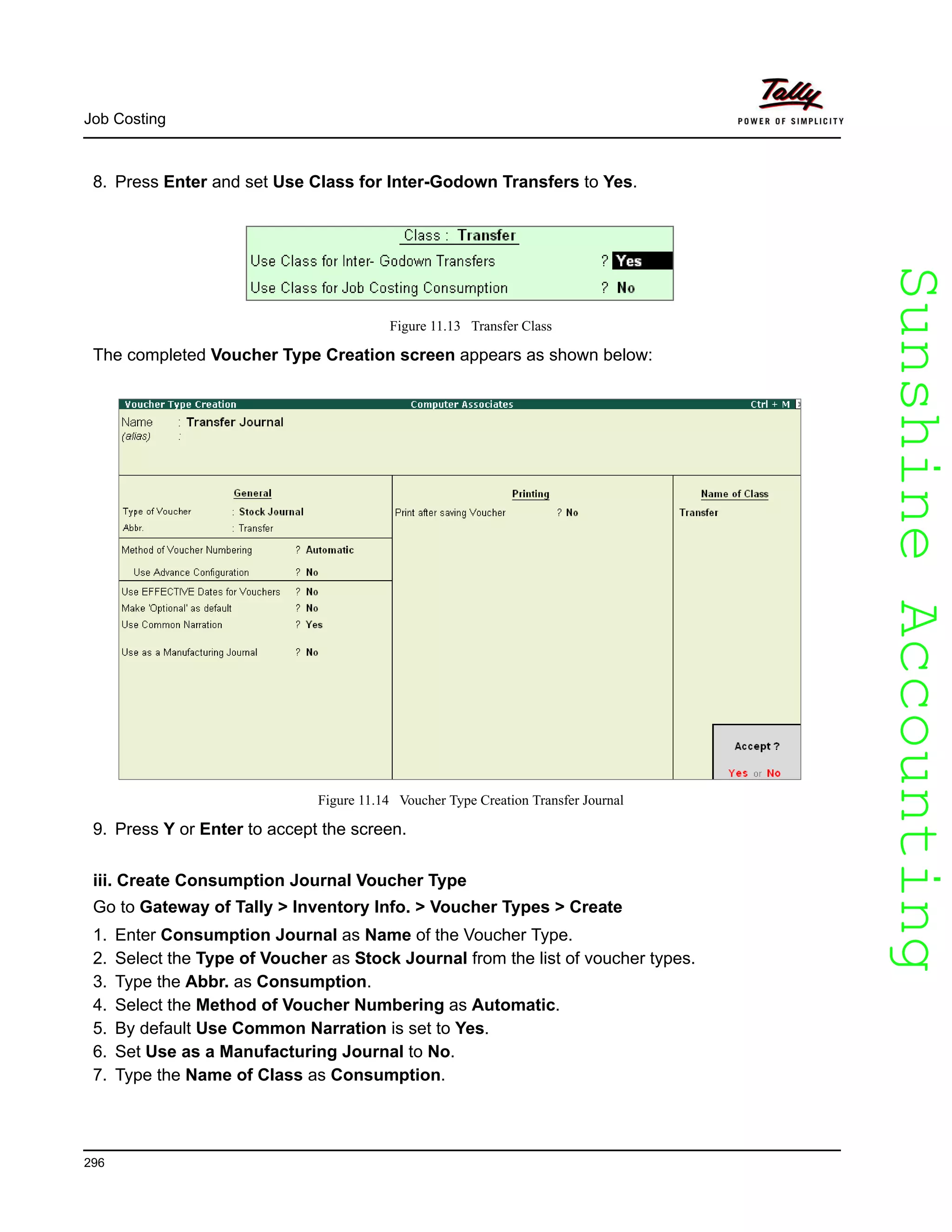 SunshineAccountingSunshineAccounting
Job Costing
296
8. Press Enter and set Use Class for Inter-Godown Transfers to Yes.
Figure 11.13 Transfer Class
The completed Voucher Type Creation screen appears as shown below:
Figure 11.14 Voucher Type Creation Transfer Journal
9. Press Y or Enter to accept the screen.
iii. Create Consumption Journal Voucher Type
Go to Gateway of Tally > Inventory Info. > Voucher Types > Create
1. Enter Consumption Journal as Name of the Voucher Type.
2. Select the Type of Voucher as Stock Journal from the list of voucher types.
3. Type the Abbr. as Consumption.
4. Select the Method of Voucher Numbering as Automatic.
5. By default Use Common Narration is set to Yes.
6. Set Use as a Manufacturing Journal to No.
7. Type the Name of Class as Consumption.
 