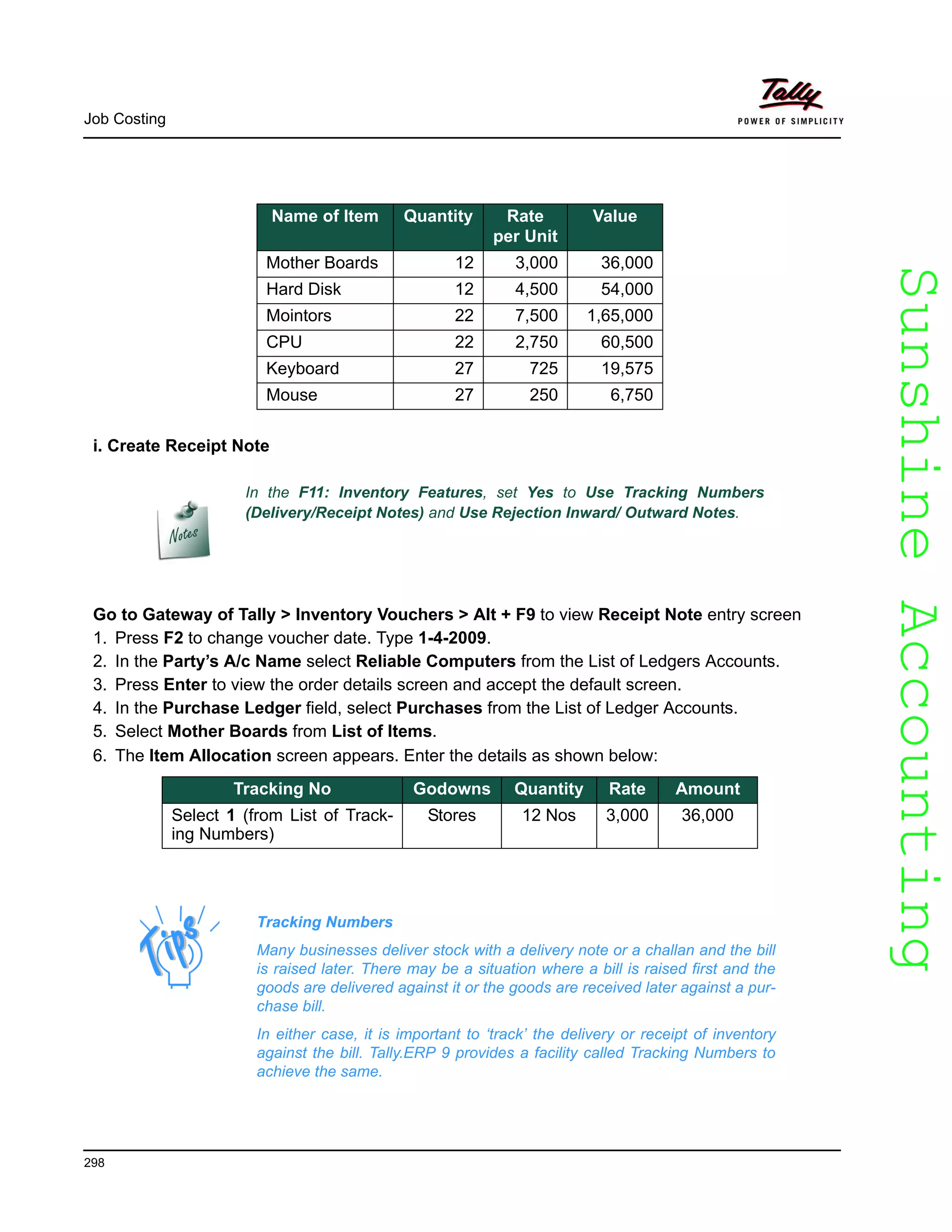SunshineAccountingSunshineAccounting
Job Costing
298
i. Create Receipt Note
In the F11: Inventory Features, set Yes to Use Tracking Numbers
(Delivery/Receipt Notes) and Use Rejection Inward/ Outward Notes.
Go to Gateway of Tally > Inventory Vouchers > Alt + F9 to view Receipt Note entry screen
1. Press F2 to change voucher date. Type 1-4-2009.
2. In the Party’s A/c Name select Reliable Computers from the List of Ledgers Accounts.
3. Press Enter to view the order details screen and accept the default screen.
4. In the Purchase Ledger field, select Purchases from the List of Ledger Accounts.
5. Select Mother Boards from List of Items.
6. The Item Allocation screen appears. Enter the details as shown below:
Name of Item Quantity Rate
per Unit
Value
Mother Boards 12 3,000 36,000
Hard Disk 12 4,500 54,000
Mointors 22 7,500 1,65,000
CPU 22 2,750 60,500
Keyboard 27 725 19,575
Mouse 27 250 6,750
Tracking No Godowns Quantity Rate Amount
Select 1 (from List of Track-
ing Numbers)
Stores 12 Nos 3,000 36,000
Tracking Numbers
Many businesses deliver stock with a delivery note or a challan and the bill
is raised later. There may be a situation where a bill is raised first and the
goods are delivered against it or the goods are received later against a pur-
chase bill.
In either case, it is important to ‘track’ the delivery or receipt of inventory
against the bill. Tally.ERP 9 provides a facility called Tracking Numbers to
achieve the same.
 