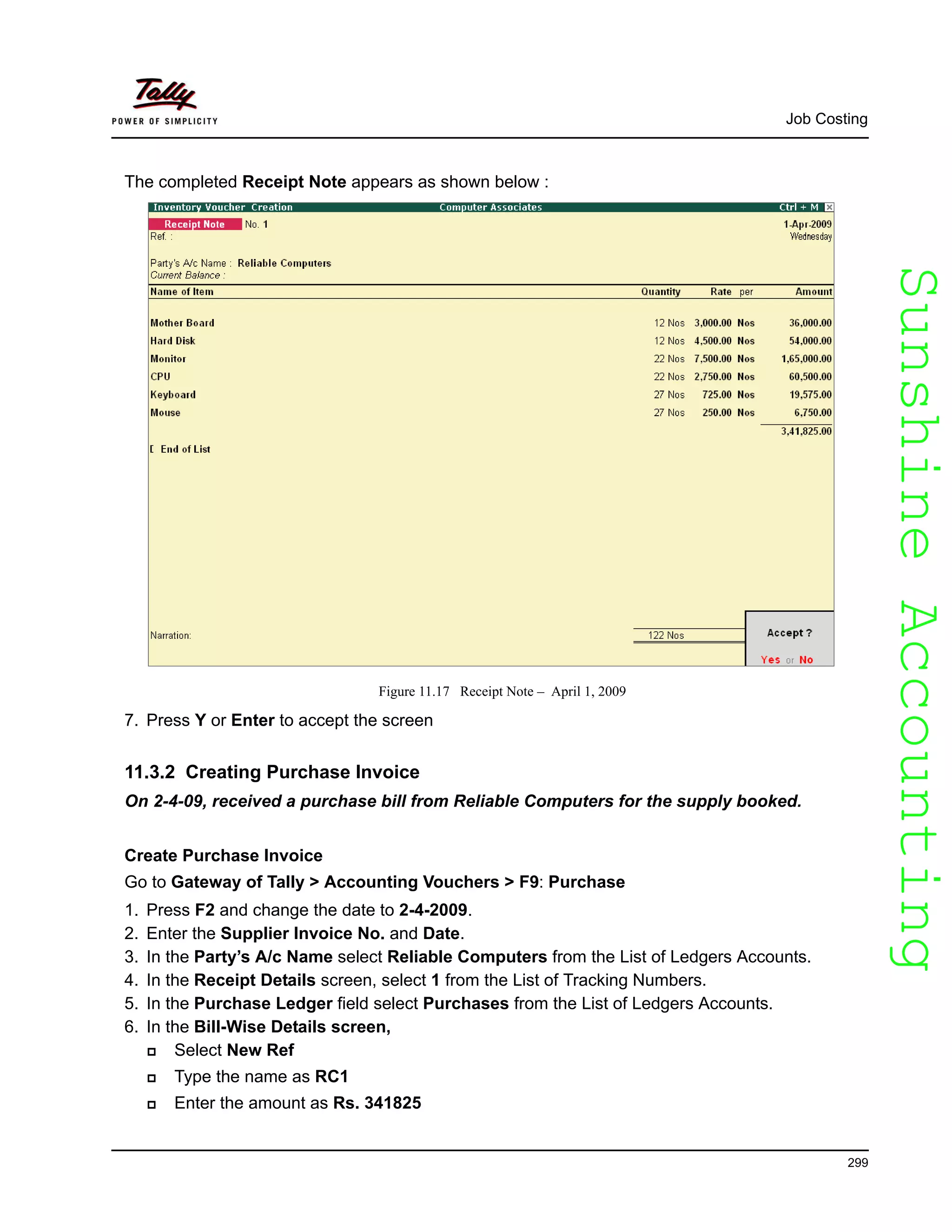 SunshineAccountingSunshineAccounting
Job Costing
299
The completed Receipt Note appears as shown below :
Figure 11.17 Receipt Note – April 1, 2009
7. Press Y or Enter to accept the screen
11.3.2 Creating Purchase Invoice
On 2-4-09, received a purchase bill from Reliable Computers for the supply booked.
Create Purchase Invoice
Go to Gateway of Tally > Accounting Vouchers > F9: Purchase
1. Press F2 and change the date to 2-4-2009.
2. Enter the Supplier Invoice No. and Date.
3. In the Party’s A/c Name select Reliable Computers from the List of Ledgers Accounts.
4. In the Receipt Details screen, select 1 from the List of Tracking Numbers.
5. In the Purchase Ledger field select Purchases from the List of Ledgers Accounts.
6. In the Bill-Wise Details screen,
Select New Ref
Type the name as RC1
Enter the amount as Rs. 341825
 