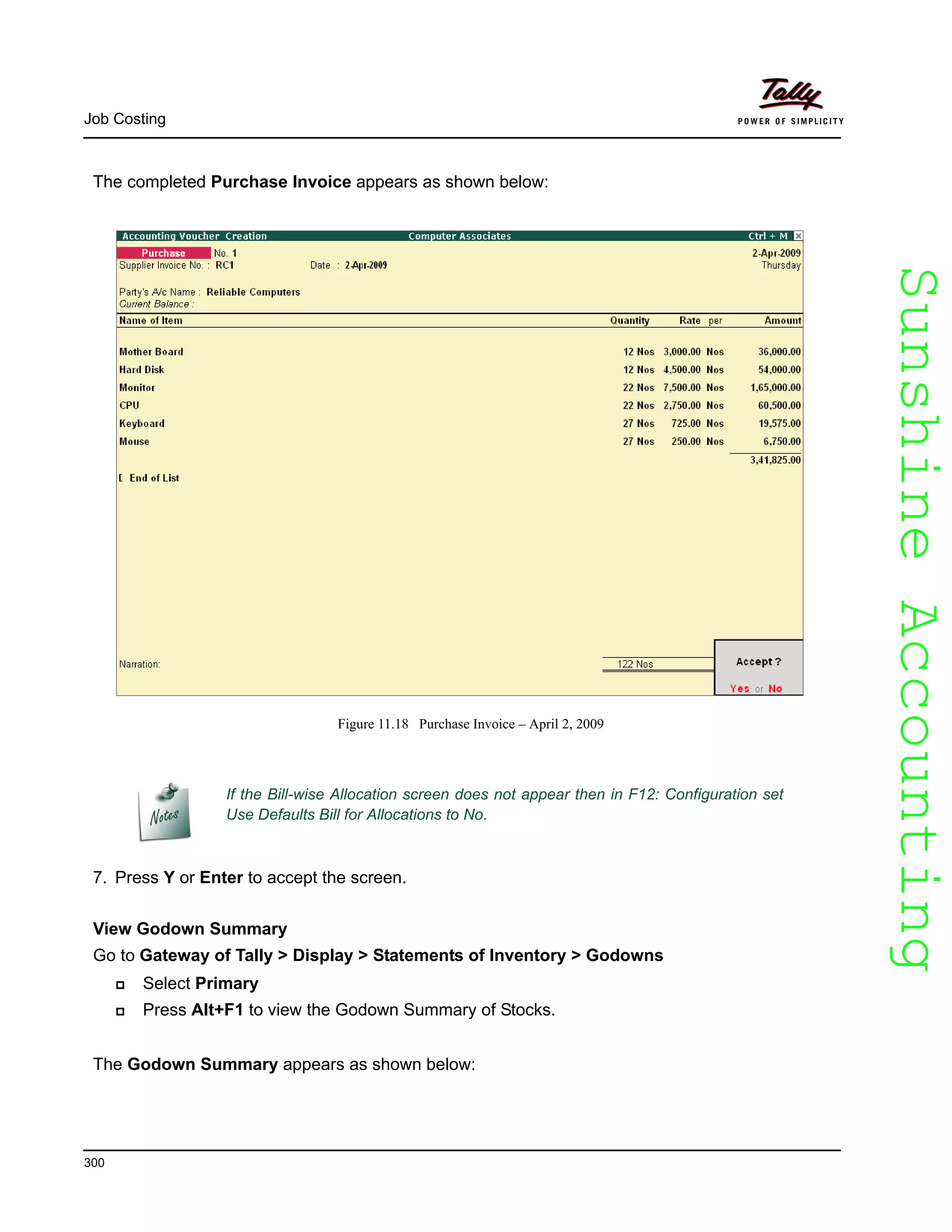 SunshineAccountingSunshineAccounting
Job Costing
300
The completed Purchase Invoice appears as shown below:
Figure 11.18 Purchase Invoice – April 2, 2009
If the Bill-wise Allocation screen does not appear then in F12: Configuration set
Use Defaults Bill for Allocations to No.
7. Press Y or Enter to accept the screen.
View Godown Summary
Go to Gateway of Tally > Display > Statements of Inventory > Godowns
Select Primary
Press Alt+F1 to view the Godown Summary of Stocks.
The Godown Summary appears as shown below:
 