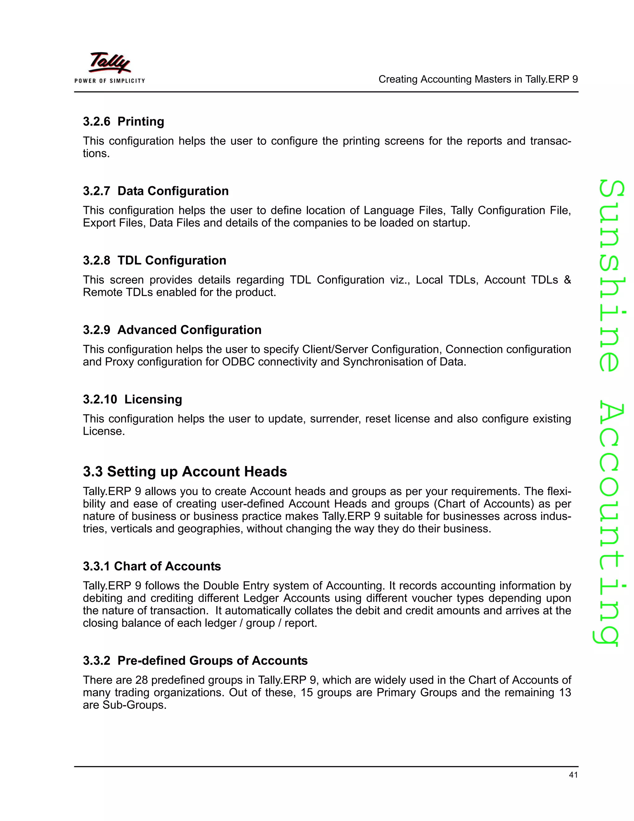SunshineAccountingSunshineAccounting
Creating Accounting Masters in Tally.ERP 9
41
3.2.6 Printing
This configuration helps the user to configure the printing screens for the reports and transac-
tions.
3.2.7 Data Configuration
This configuration helps the user to define location of Language Files, Tally Configuration File,
Export Files, Data Files and details of the companies to be loaded on startup.
3.2.8 TDL Configuration
This screen provides details regarding TDL Configuration viz., Local TDLs, Account TDLs &
Remote TDLs enabled for the product.
3.2.9 Advanced Configuration
This configuration helps the user to specify Client/Server Configuration, Connection configuration
and Proxy configuration for ODBC connectivity and Synchronisation of Data.
3.2.10 Licensing
This configuration helps the user to update, surrender, reset license and also configure existing
License.
3.3 Setting up Account Heads
Tally.ERP 9 allows you to create Account heads and groups as per your requirements. The flexi-
bility and ease of creating user-defined Account Heads and groups (Chart of Accounts) as per
nature of business or business practice makes Tally.ERP 9 suitable for businesses across indus-
tries, verticals and geographies, without changing the way they do their business.
3.3.1 Chart of Accounts
Tally.ERP 9 follows the Double Entry system of Accounting. It records accounting information by
debiting and crediting different Ledger Accounts using different voucher types depending upon
the nature of transaction. It automatically collates the debit and credit amounts and arrives at the
closing balance of each ledger / group / report.
3.3.2 Pre-defined Groups of Accounts
There are 28 predefined groups in Tally.ERP 9, which are widely used in the Chart of Accounts of
many trading organizations. Out of these, 15 groups are Primary Groups and the remaining 13
are Sub-Groups.
 