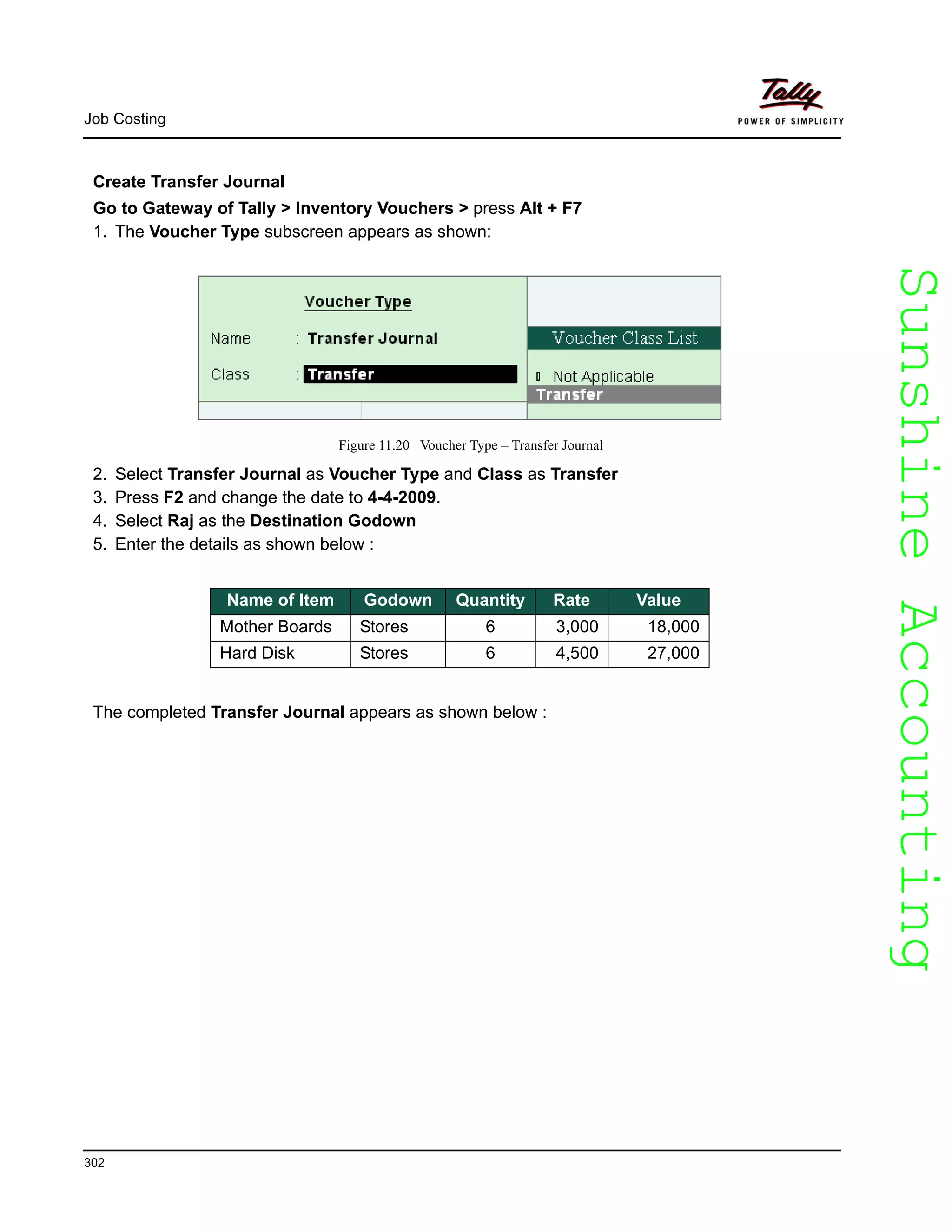 SunshineAccountingSunshineAccounting
Job Costing
302
Create Transfer Journal
Go to Gateway of Tally > Inventory Vouchers > press Alt + F7
1. The Voucher Type subscreen appears as shown:
Figure 11.20 Voucher Type – Transfer Journal
2. Select Transfer Journal as Voucher Type and Class as Transfer
3. Press F2 and change the date to 4-4-2009.
4. Select Raj as the Destination Godown
5. Enter the details as shown below :
The completed Transfer Journal appears as shown below :
Name of Item Godown Quantity Rate Value
Mother Boards Stores 6 3,000 18,000
Hard Disk Stores 6 4,500 27,000
 
