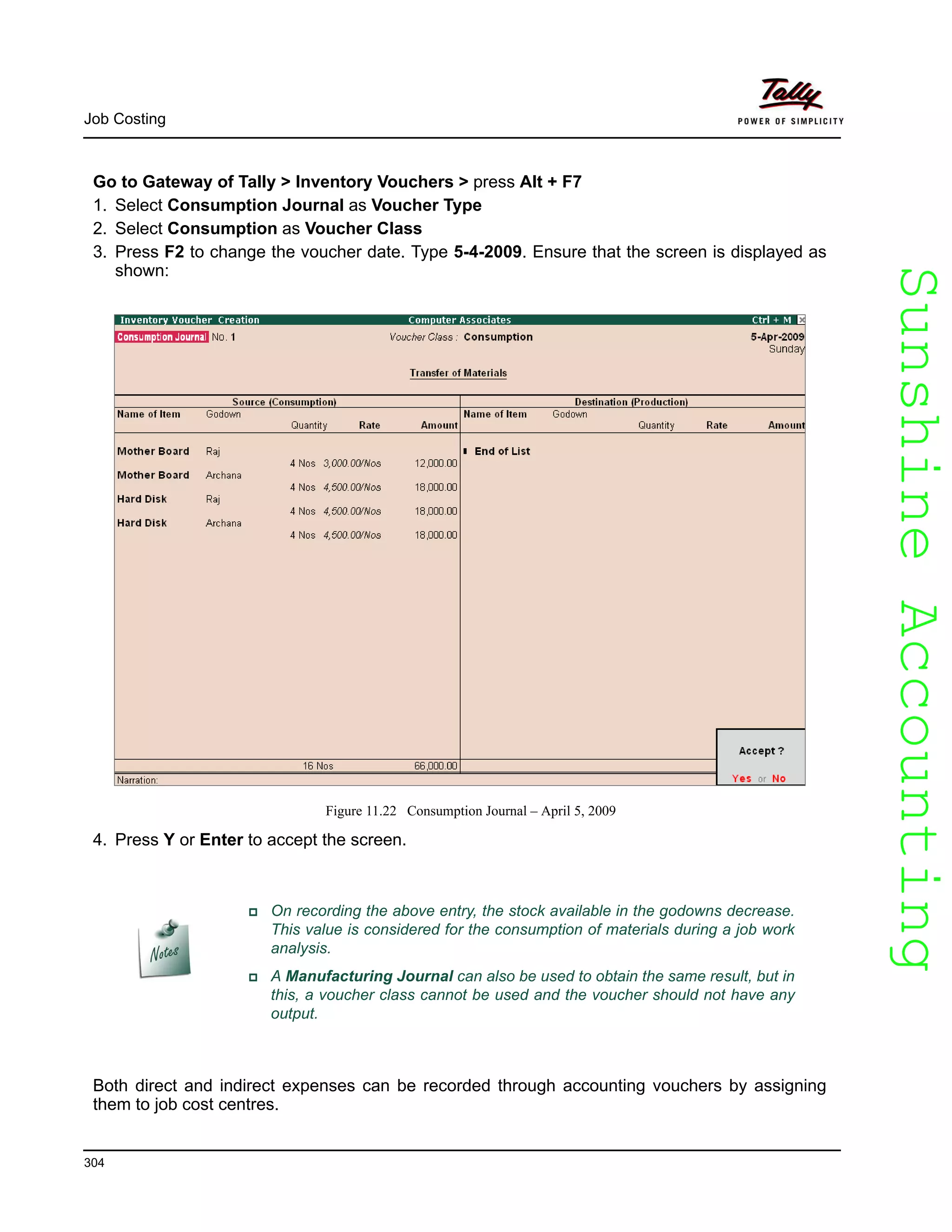 SunshineAccountingSunshineAccounting
Job Costing
304
Go to Gateway of Tally > Inventory Vouchers > press Alt + F7
1. Select Consumption Journal as Voucher Type
2. Select Consumption as Voucher Class
3. Press F2 to change the voucher date. Type 5-4-2009. Ensure that the screen is displayed as
shown:
Figure 11.22 Consumption Journal – April 5, 2009
4. Press Y or Enter to accept the screen.
Both direct and indirect expenses can be recorded through accounting vouchers by assigning
them to job cost centres.
On recording the above entry, the stock available in the godowns decrease.
This value is considered for the consumption of materials during a job work
analysis.
A Manufacturing Journal can also be used to obtain the same result, but in
this, a voucher class cannot be used and the voucher should not have any
output.
 