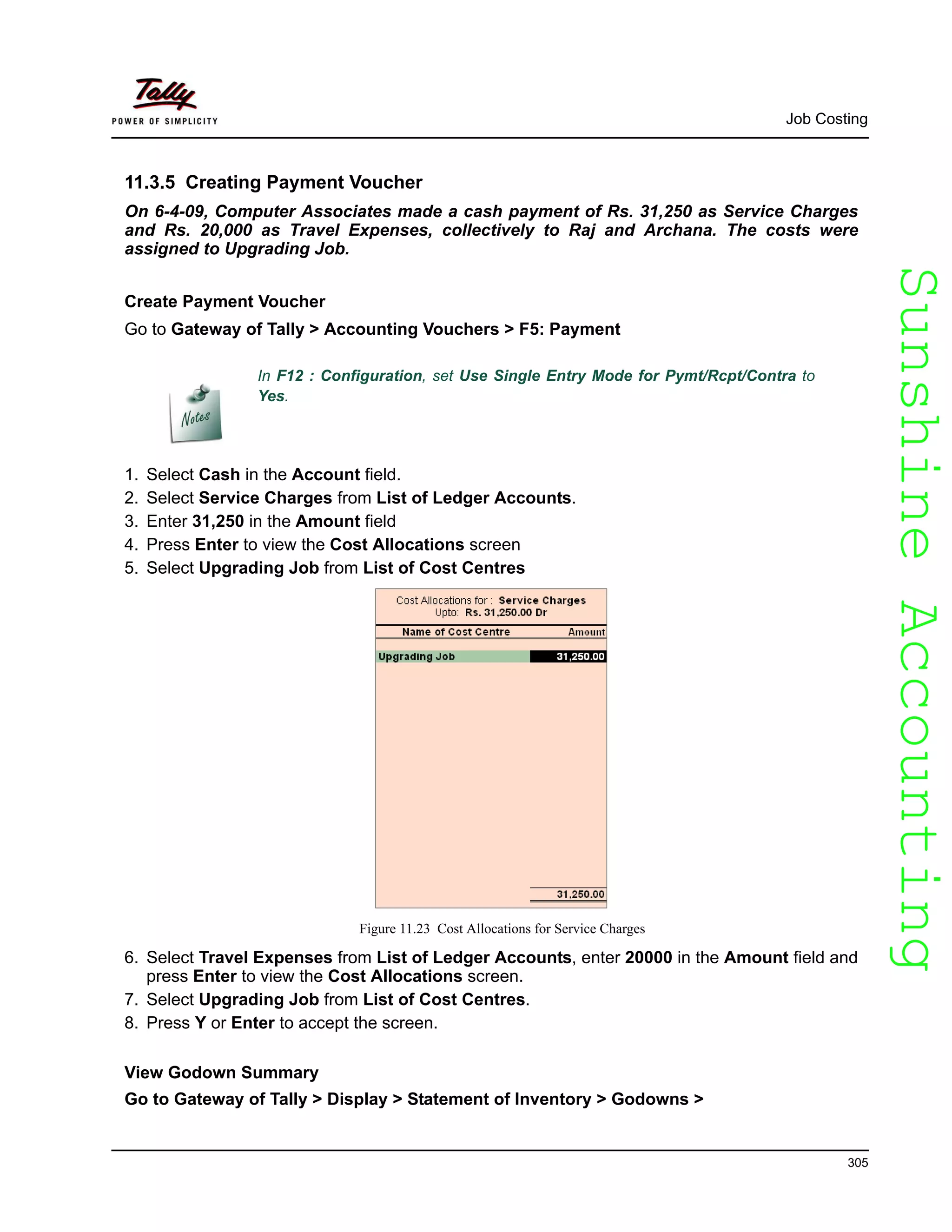 SunshineAccountingSunshineAccounting
Job Costing
305
11.3.5 Creating Payment Voucher
On 6-4-09, Computer Associates made a cash payment of Rs. 31,250 as Service Charges
and Rs. 20,000 as Travel Expenses, collectively to Raj and Archana. The costs were
assigned to Upgrading Job.
Create Payment Voucher
Go to Gateway of Tally > Accounting Vouchers > F5: Payment
In F12 : Configuration, set Use Single Entry Mode for Pymt/Rcpt/Contra to
Yes.
1. Select Cash in the Account field.
2. Select Service Charges from List of Ledger Accounts.
3. Enter 31,250 in the Amount field
4. Press Enter to view the Cost Allocations screen
5. Select Upgrading Job from List of Cost Centres
Figure 11.23 Cost Allocations for Service Charges
6. Select Travel Expenses from List of Ledger Accounts, enter 20000 in the Amount field and
press Enter to view the Cost Allocations screen.
7. Select Upgrading Job from List of Cost Centres.
8. Press Y or Enter to accept the screen.
View Godown Summary
Go to Gateway of Tally > Display > Statement of Inventory > Godowns >
 