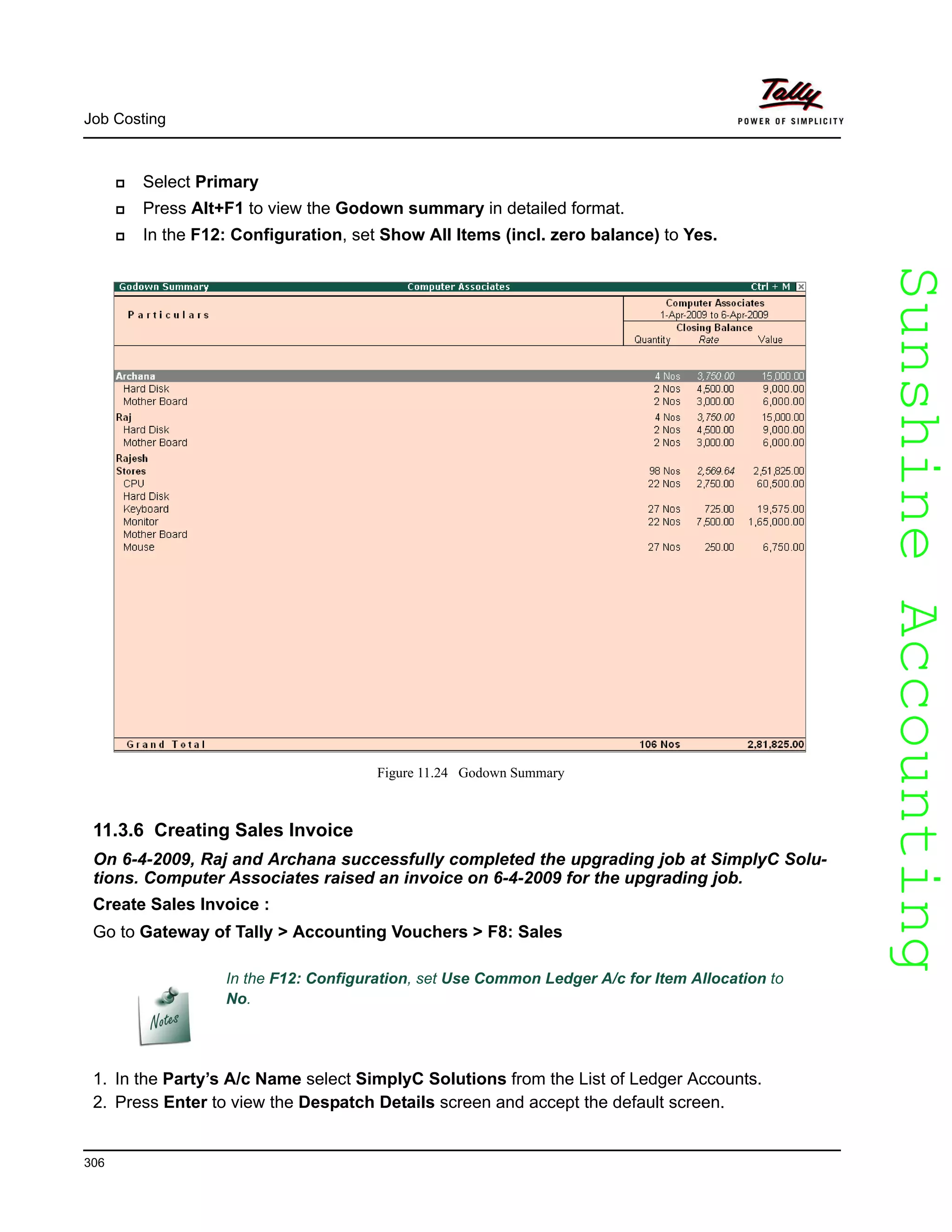 SunshineAccountingSunshineAccounting
Job Costing
306
Select Primary
Press Alt+F1 to view the Godown summary in detailed format.
In the F12: Configuration, set Show All Items (incl. zero balance) to Yes.
Figure 11.24 Godown Summary
11.3.6 Creating Sales Invoice
On 6-4-2009, Raj and Archana successfully completed the upgrading job at SimplyC Solu-
tions. Computer Associates raised an invoice on 6-4-2009 for the upgrading job.
Create Sales Invoice :
Go to Gateway of Tally > Accounting Vouchers > F8: Sales
1. In the Party’s A/c Name select SimplyC Solutions from the List of Ledger Accounts.
2. Press Enter to view the Despatch Details screen and accept the default screen.
In the F12: Configuration, set Use Common Ledger A/c for Item Allocation to
No.
 