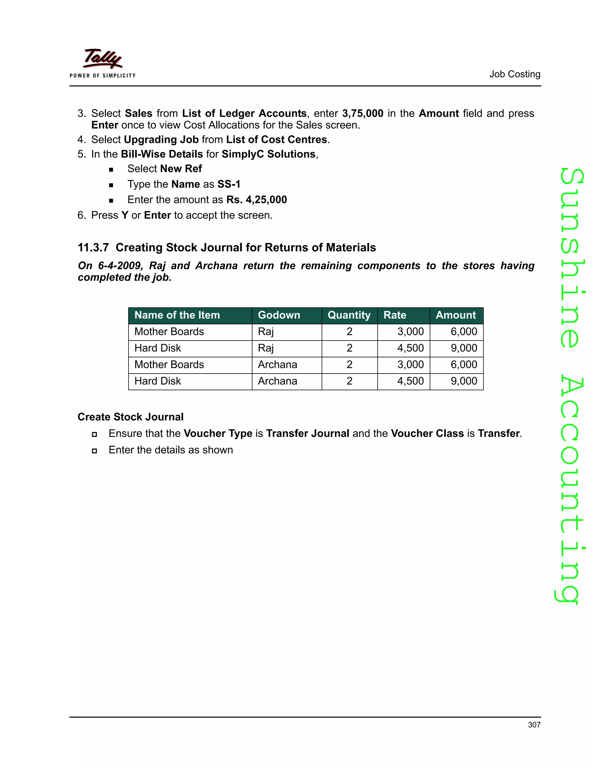 SunshineAccountingSunshineAccounting
Job Costing
307
3. Select Sales from List of Ledger Accounts, enter 3,75,000 in the Amount field and press
Enter once to view Cost Allocations for the Sales screen.
4. Select Upgrading Job from List of Cost Centres.
5. In the Bill-Wise Details for SimplyC Solutions,
Select New Ref
Type the Name as SS-1
Enter the amount as Rs. 4,25,000
6. Press Y or Enter to accept the screen.
11.3.7 Creating Stock Journal for Returns of Materials
On 6-4-2009, Raj and Archana return the remaining components to the stores having
completed the job.
Create Stock Journal
Ensure that the Voucher Type is Transfer Journal and the Voucher Class is Transfer.
Enter the details as shown
Name of the Item Godown Quantity Rate Amount
Mother Boards Raj 2 3,000 6,000
Hard Disk Raj 2 4,500 9,000
Mother Boards Archana 2 3,000 6,000
Hard Disk Archana 2 4,500 9,000
 