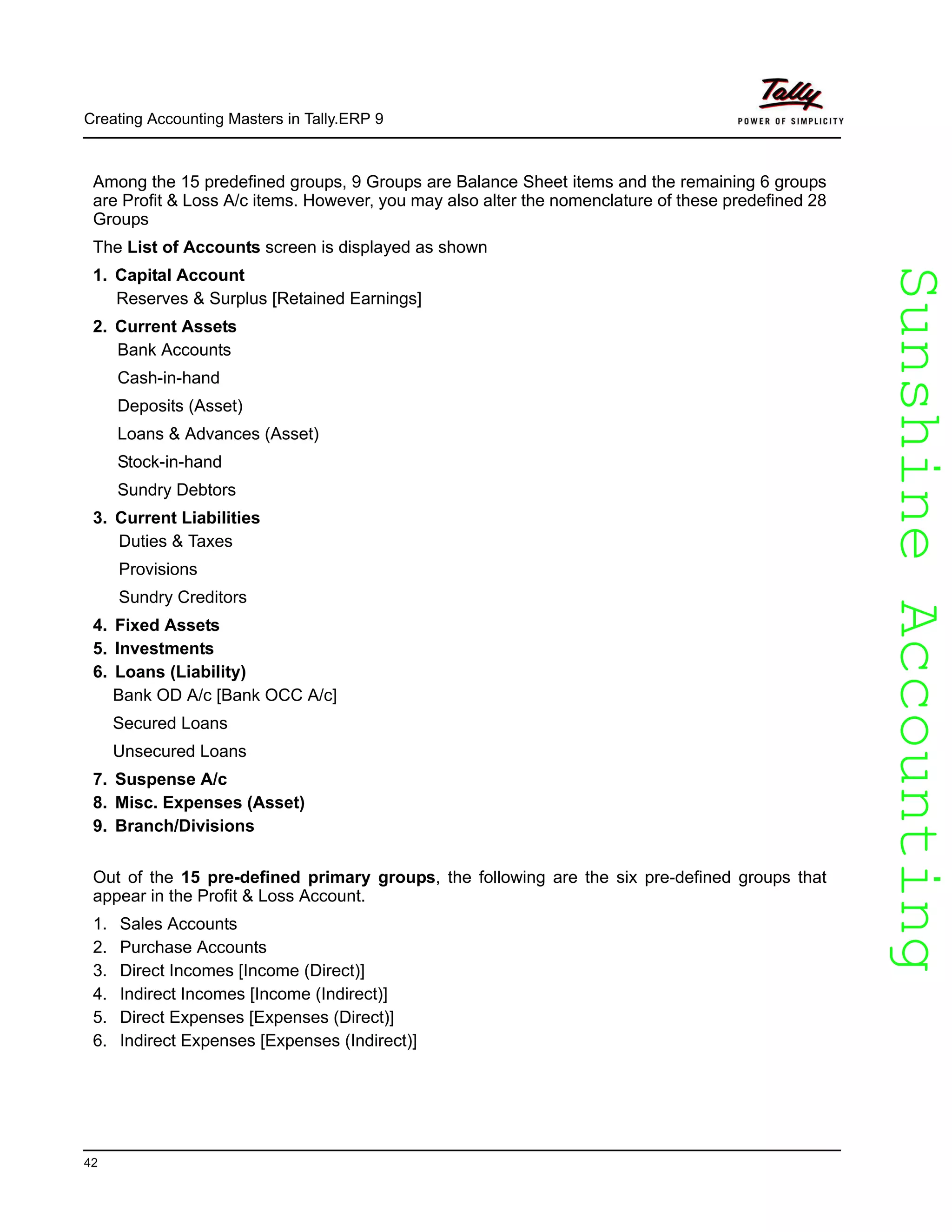 SunshineAccountingSunshineAccounting
Creating Accounting Masters in Tally.ERP 9
42
Among the 15 predefined groups, 9 Groups are Balance Sheet items and the remaining 6 groups
are Profit & Loss A/c items. However, you may also alter the nomenclature of these predefined 28
Groups
The List of Accounts screen is displayed as shown
1. Capital Account
Reserves & Surplus [Retained Earnings]
2. Current Assets
Bank Accounts
Cash-in-hand
Deposits (Asset)
Loans & Advances (Asset)
Stock-in-hand
Sundry Debtors
3. Current Liabilities
Duties & Taxes
Provisions
Sundry Creditors
4. Fixed Assets
5. Investments
6. Loans (Liability)
Bank OD A/c [Bank OCC A/c]
Secured Loans
Unsecured Loans
7. Suspense A/c
8. Misc. Expenses (Asset)
9. Branch/Divisions
Out of the 15 pre-defined primary groups, the following are the six pre-defined groups that
appear in the Profit & Loss Account.
1. Sales Accounts
2. Purchase Accounts
3. Direct Incomes [Income (Direct)]
4. Indirect Incomes [Income (Indirect)]
5. Direct Expenses [Expenses (Direct)]
6. Indirect Expenses [Expenses (Indirect)]
 