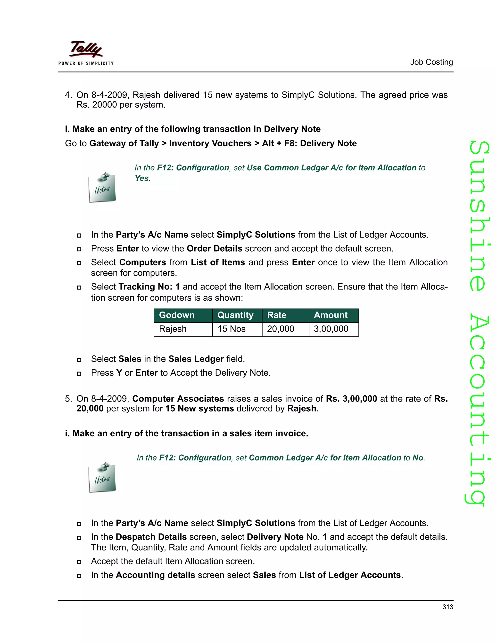 SunshineAccountingSunshineAccounting
Job Costing
313
4. On 8-4-2009, Rajesh delivered 15 new systems to SimplyC Solutions. The agreed price was
Rs. 20000 per system.
i. Make an entry of the following transaction in Delivery Note
Go to Gateway of Tally > Inventory Vouchers > Alt + F8: Delivery Note
In the Party’s A/c Name select SimplyC Solutions from the List of Ledger Accounts.
Press Enter to view the Order Details screen and accept the default screen.
Select Computers from List of Items and press Enter once to view the Item Allocation
screen for computers.
Select Tracking No: 1 and accept the Item Allocation screen. Ensure that the Item Alloca-
tion screen for computers is as shown:
Select Sales in the Sales Ledger field.
Press Y or Enter to Accept the Delivery Note.
5. On 8-4-2009, Computer Associates raises a sales invoice of Rs. 3,00,000 at the rate of Rs.
20,000 per system for 15 New systems delivered by Rajesh.
i. Make an entry of the transaction in a sales item invoice.
In the F12: Configuration, set Common Ledger A/c for Item Allocation to No.
In the Party’s A/c Name select SimplyC Solutions from the List of Ledger Accounts.
In the Despatch Details screen, select Delivery Note No. 1 and accept the default details.
The Item, Quantity, Rate and Amount fields are updated automatically.
Accept the default Item Allocation screen.
In the Accounting details screen select Sales from List of Ledger Accounts.
In the F12: Configuration, set Use Common Ledger A/c for Item Allocation to
Yes.
Godown Quantity Rate Amount
Rajesh 15 Nos 20,000 3,00,000
 