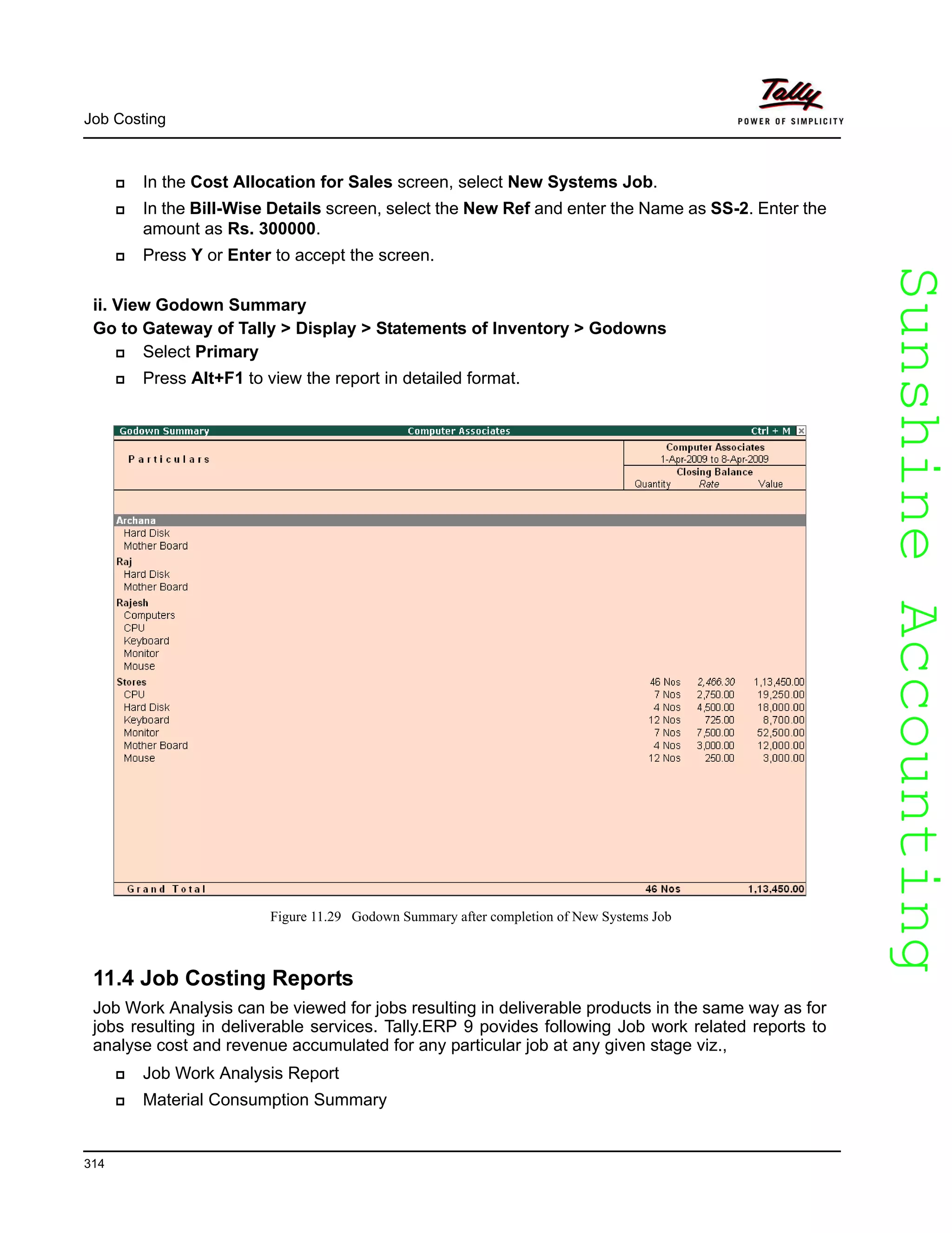 SunshineAccountingSunshineAccounting
Job Costing
314
In the Cost Allocation for Sales screen, select New Systems Job.
In the Bill-Wise Details screen, select the New Ref and enter the Name as SS-2. Enter the
amount as Rs. 300000.
Press Y or Enter to accept the screen.
ii. View Godown Summary
Go to Gateway of Tally > Display > Statements of Inventory > Godowns
Select Primary
Press Alt+F1 to view the report in detailed format.
Figure 11.29 Godown Summary after completion of New Systems Job
11.4 Job Costing Reports
Job Work Analysis can be viewed for jobs resulting in deliverable products in the same way as for
jobs resulting in deliverable services. Tally.ERP 9 povides following Job work related reports to
analyse cost and revenue accumulated for any particular job at any given stage viz.,
Job Work Analysis Report
Material Consumption Summary
 