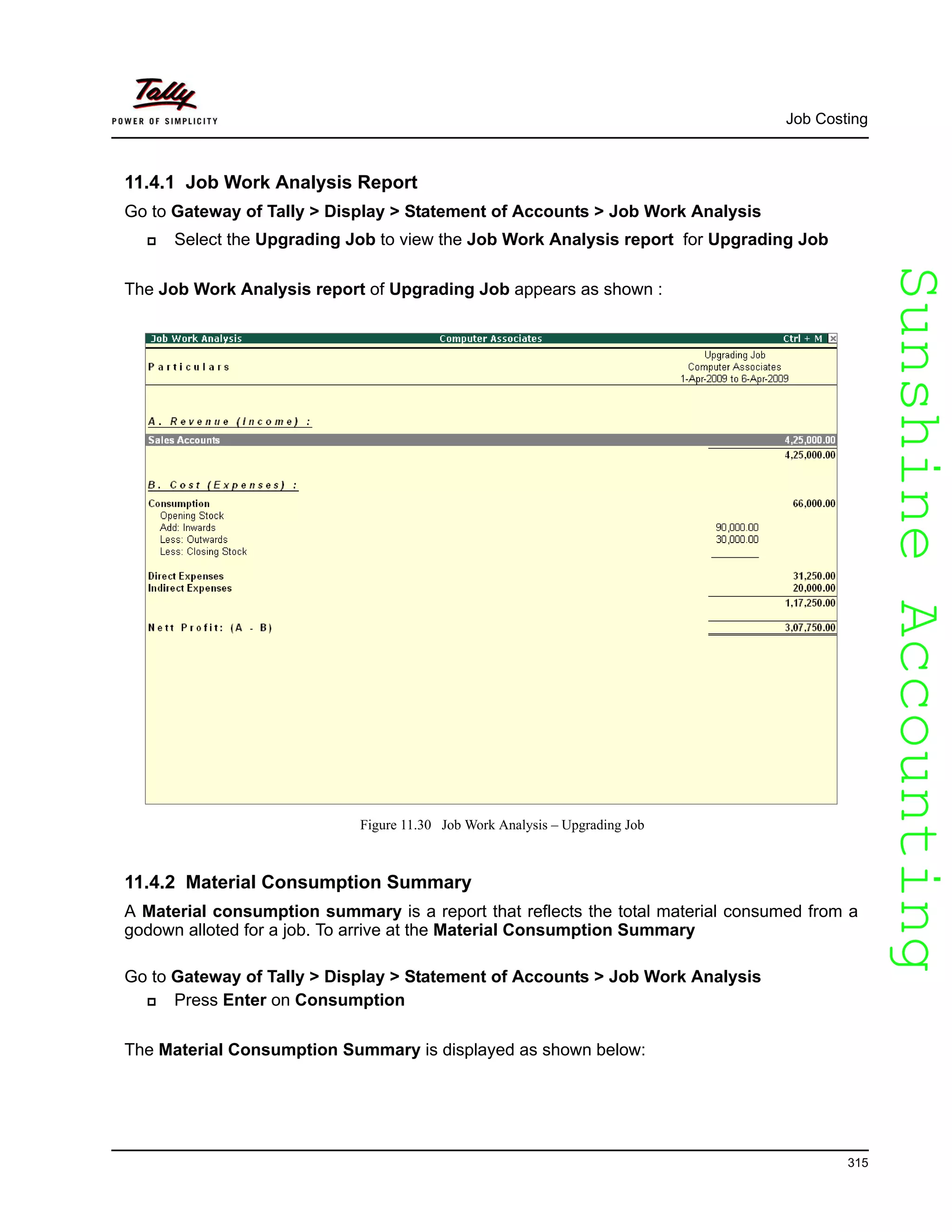 SunshineAccountingSunshineAccounting
Job Costing
315
11.4.1 Job Work Analysis Report
Go to Gateway of Tally > Display > Statement of Accounts > Job Work Analysis
Select the Upgrading Job to view the Job Work Analysis report for Upgrading Job
The Job Work Analysis report of Upgrading Job appears as shown :
Figure 11.30 Job Work Analysis – Upgrading Job
11.4.2 Material Consumption Summary
A Material consumption summary is a report that reflects the total material consumed from a
godown alloted for a job. To arrive at the Material Consumption Summary
Go to Gateway of Tally > Display > Statement of Accounts > Job Work Analysis
Press Enter on Consumption
The Material Consumption Summary is displayed as shown below:
 