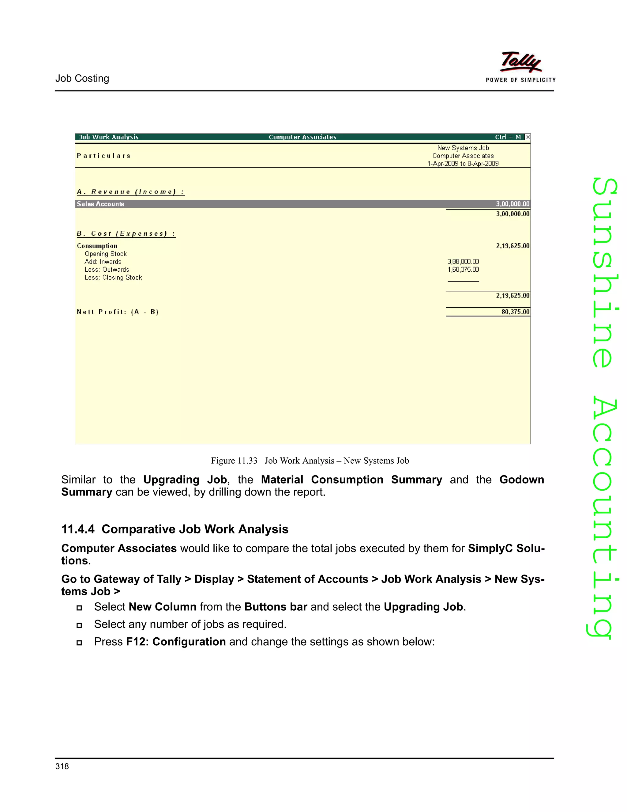 SunshineAccountingSunshineAccounting
Job Costing
318
Figure 11.33 Job Work Analysis – New Systems Job
Similar to the Upgrading Job, the Material Consumption Summary and the Godown
Summary can be viewed, by drilling down the report.
11.4.4 Comparative Job Work Analysis
Computer Associates would like to compare the total jobs executed by them for SimplyC Solu-
tions.
Go to Gateway of Tally > Display > Statement of Accounts > Job Work Analysis > New Sys-
tems Job >
Select New Column from the Buttons bar and select the Upgrading Job.
Select any number of jobs as required.
Press F12: Configuration and change the settings as shown below:
 
