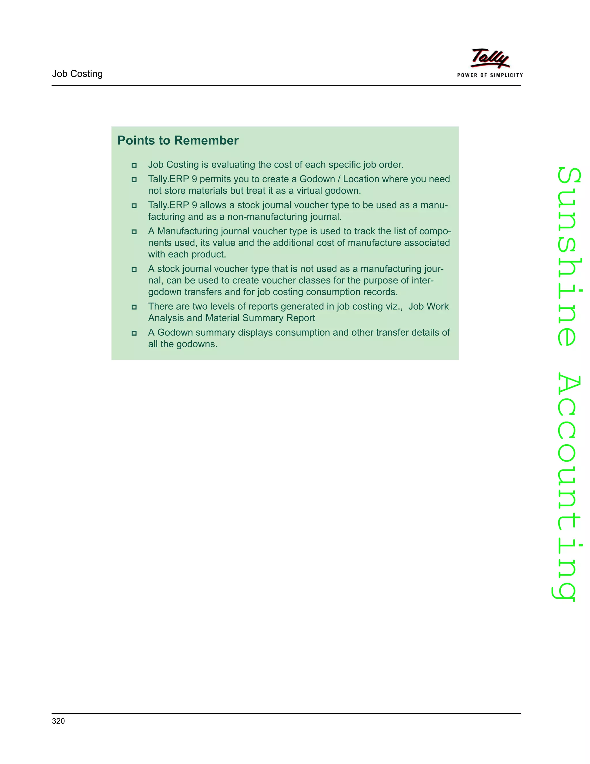 SunshineAccountingSunshineAccounting
Job Costing
320
Points to Remember
Job Costing is evaluating the cost of each specific job order.
Tally.ERP 9 permits you to create a Godown / Location where you need
not store materials but treat it as a virtual godown.
Tally.ERP 9 allows a stock journal voucher type to be used as a manu-
facturing and as a non-manufacturing journal.
A Manufacturing journal voucher type is used to track the list of compo-
nents used, its value and the additional cost of manufacture associated
with each product.
A stock journal voucher type that is not used as a manufacturing jour-
nal, can be used to create voucher classes for the purpose of inter-
godown transfers and for job costing consumption records.
There are two levels of reports generated in job costing viz., Job Work
Analysis and Material Summary Report
A Godown summary displays consumption and other transfer details of
all the godowns.
 