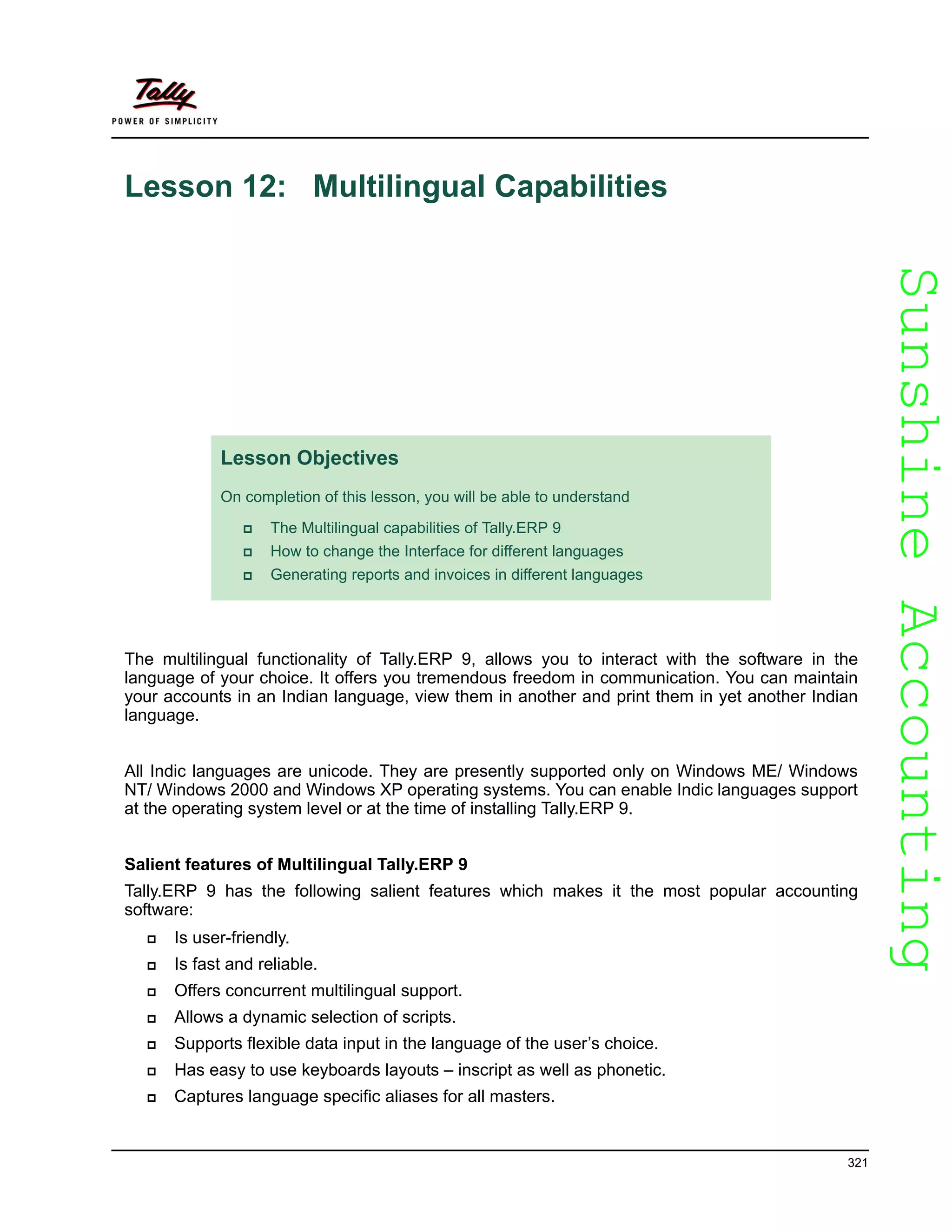SunshineAccountingSunshineAccounting
321
Lesson 12: Multilingual Capabilities
The multilingual functionality of Tally.ERP 9, allows you to interact with the software in the
language of your choice. It offers you tremendous freedom in communication. You can maintain
your accounts in an Indian language, view them in another and print them in yet another Indian
language.
All Indic languages are unicode. They are presently supported only on Windows ME/ Windows
NT/ Windows 2000 and Windows XP operating systems. You can enable Indic languages support
at the operating system level or at the time of installing Tally.ERP 9.
Salient features of Multilingual Tally.ERP 9
Tally.ERP 9 has the following salient features which makes it the most popular accounting
software:
Is user-friendly.
Is fast and reliable.
Offers concurrent multilingual support.
Allows a dynamic selection of scripts.
Supports flexible data input in the language of the user’s choice.
Has easy to use keyboards layouts – inscript as well as phonetic.
Captures language specific aliases for all masters.
Lesson Objectives
On completion of this lesson, you will be able to understand
The Multilingual capabilities of Tally.ERP 9
How to change the Interface for different languages
Generating reports and invoices in different languages
 